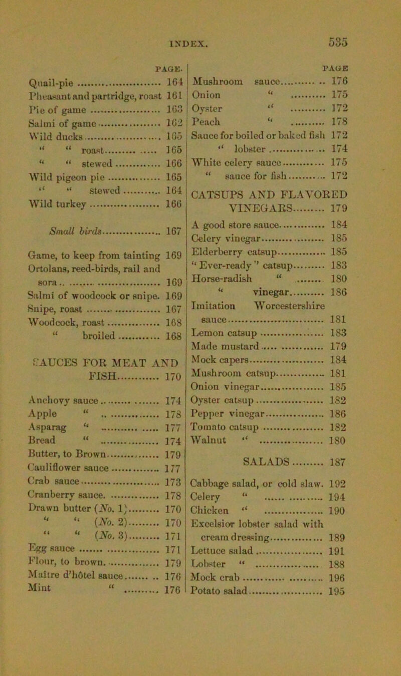 TAGE- Quail-pie 164 Pheasant and partridge, roast 161 Pie of game 163 Salmi of game 162 Wild ducks 105 j “ “ roast 165 | ‘‘ “ stewed 166 Wild pigeon pie 165 “ stewed 164 Wild turkey 166 Small birds 167 Game, to keep from tainting 169 Ortolans, reed-birds, rail and so ra 169 Salmi of woodcock or snipe. 169 Snipe, roast 167 Woodcock, roast 168 “ broiled 168 •SAUCES FOR MEAT AND FISH 170 Anchovy sauce 174 Apple “ 178 Asparag “ 177 Bread “ 174 Butter, to Brown 179 Cauliflower sauce 177 Crab sauce 173 Cranberry sauce 178 Drawn butter (No. 1} 170 “ “ (No. 2) 170 “ “ (No. 3) 171 Egg sauce 171 Flour, to brown 179 Maitre d’hOtel sauce 176 Mint “ 176 PAGE Mushroom sauce 176 Onion “ 175 Oyster ‘‘ 172 Peach “ 178 Sauce for boiled or baked fish 172 ,l lobster 174 White celery sauce 175 “ sauce for fish 172 CATSUPS AND FLAVORED VINEGARS 179 A good store sauce 184 Celery vinegar 185 Elderberry catsup 185 “ Ever-ready ’’ catsup 183 Horse-radish “ 180 “ vinegar 186 Imitation Worcestershire sauce 181 Lemon catsup 183 Made mustard 179 Mock capers - 184 Mushroom catsup 181 Onion vinegar 185 Oyster catsup 182 ! Pepper vinegar 186 Tomato catsup 182 Walnut “ 180 SALADS 187 Cabbage salad, or cold slaw. 192 Celery “ 194 Chicken “ 190 Excelsior lobster salad with cream dressing 189 Lettuce salad 191 Lobster “ 188 Mock crab 196 Potato salad 195