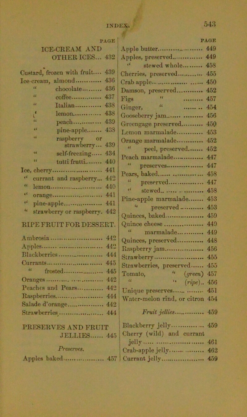 PAGE ICE-CREAM AND OTHER ICES... 432 Custard, frozen with fruit.... 439 Ice-cream, almond 43G “ chocolate 436 “ coffee 437 “ Italian 438 L* lemon 438 “ peach 439 “ pine-apple 43S “ raspberry or strawberry... 439 “ self-freezing 434 “ tutti frutti 440 Ice, cherry 441 “ currant and raspberry... 442 “ lemon 440 orange 441 ‘‘ pine-apple 441 ‘‘ strawberry or raspberry. 442 RIPE FRUIT FOR DESSERT. Ambrosia 442 Apples 442 Blackberries 444 Currants 445 frosted 445 Oranges 442 Peaches and Pears 442 Raspberries 444 Salade d’orange 442 Strawberries^ 444 PRESERVES AND FRUIT JELLIES 445 Preserves. Apples baked 457 PAGE Apple butter 449 Apples, preserved 449 stewed whole 458 Cherries, preserved 455 Crab apple 450 Damson, preserved 452 Figs “ 457 Ginger, “ 454 Gooseberry jam 456 Greengage preserved 450 Lemon marmalade 453 Orange marmalade 452 “ peel, preserved 452 Peach marmalade— 447 “ preserves 447 Pears, baked 458 “ preserved 447 ‘‘ stewed 458 Pine-apple marmalade 453 “ preserved 453 Quinces, baked 459 Quince cheese 449 “ marmalade 449 Quinces, preserved 448 Raspberry jam 456 Strawberry 455 Strawberries, preserved 455 Tomato, “ {green) 457 “ “ (ripe).. 456 Unique preserves 451 Water-melon rind, or citron 454 Fruit jellies 459 Blackberry jelly 459 Cherry (wild) and currant jelly 461 Crab-apple jelly 462 Currant jelly 459