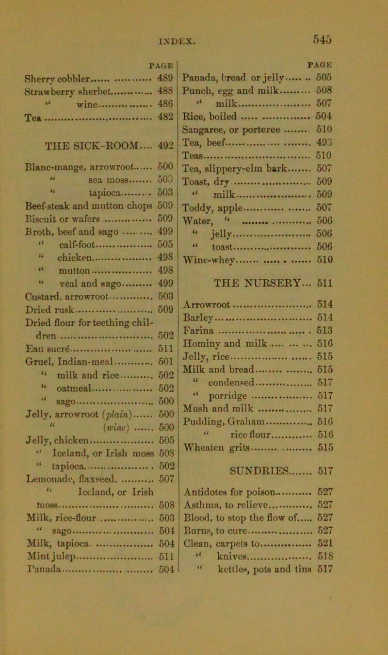540 PAGE Sherry cobbler 480 Strawberry sherbet 488 “ wine 486 Tea 482 THE SICK-ROOM.... 492 Blanc-inange, arrowroot 500 “ sea moss 503 “ tapioca 503 Beef-steak and mutton chops 509 Biscuit or wafers 509 Broth, beef and sago 499 calf-foot 505 “ chicken 49S “ mutton 498 “ veal and sago 499 Custard, arrowroot 503 Dried rusk 509 Dried flour for teething chil- dren 502 Eau sucr6 511 Gruel, Indian-meal 501 “ milk and rice 502 “ oatmeal 502 “ sago 500 Jelly, arrowroot (plain) 500 “ (wine) 500 Jelly,chicken. 505 “ Iceland, or Irish moss 508 “ tapioca 502 Lemonade, flaxseed 507 “ Iceland, or Irish tnosB 508 Milk, rice-flour 503 “ sago 504 Milk, tapioca 504 Mint julep 511 Panada 504 PAGE Panada, bread or jelly 505 Punch, egg and milk 508 “ milk 507 Rice, boiled 504 Sangaree, or porteree 510 Tea, beef 493 Teas 510 Tea, slippery-elm bark 507 Toast, dry 509 ‘‘ milk 509 Toddy, apple 507 Water, “ 506 ‘‘ jelly 506 “ toast 506 Winc-whey 510 TPIE NURSERY... 511 Arrowroot 514 Barley 514 Farina 613 nominy and milk 516 Jelly, rice 515 Milk and bread 515 “ condensed 517 ‘‘ porridge 517 Mush and milk 517 Pudding, Graham 516 “ rice flour 516 Wheaten grits 515 SUNDRIES 517 Antidotes for poison 527 Asthma, to relieve 527 Blood, to stop the flow of..... 527 Burns, to cure 527 Clean, carpets to 521 ‘‘ knives 518 “ kettles, pots and tins 517