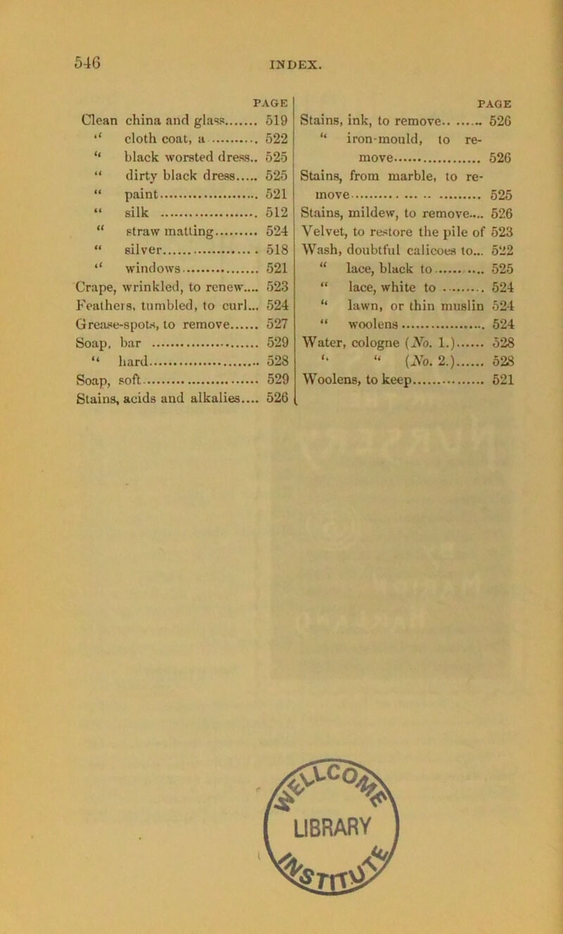 PAGE Clean china and glass 519 ‘‘ cloth coat, a 522 “ black worsted dress.. 525 “ dirty black dress 525 “ paint 521 “ silk 512 “ straw matting 524 “ silver 518 ‘‘ windows 521 Crape, wrinkled, to renew.... 523 Feathers, tumbled, to curl... 524 Grease-spots, to remove 527 Soap, bar 529 “ hard 528 Soap, soft 529 Stains, acids and alkalies.... 526 PAGE Stains, ink, to remove 526 “ iron-mould, to re- move 526 Stains, from marble, to re- move 525 Stains, mildew, to remove.... 526 Velvet, to restore the pile of 523 Wash, doubtful calicoes to... 522 “ lace, black to 525 “ lace, white to 524 “ lawn, or thin muslin 524 “ woolens 524 Water, cologne (No. 1.) 528 '• “ (No. 2.) 528 Woolens, to keep 521 l