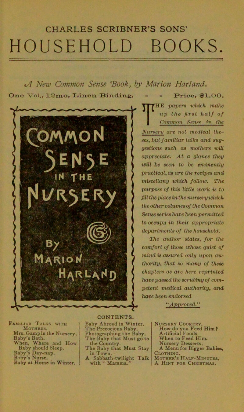 CHARLES SCRIBNER’S SONS’ HOUSEHOLD BOOKS. *A New Common Sense Hook, by Marion Harland. One Vol., 12mo, Linen. Binding. - - Brioe, $1.00. THE papers which make up the first half of Common Sense in the Nursery are not medical the- ses, but familiar talks and sug- gestions such as mothers will appreciate. At a glance then will be seen to be eminently practical, as are the recipes and miscellany which follow. The purpose of this little work is to fill the place in the nursery which the other volumes of the Common Sense series have been permitted to occupy in their appropriate departments of the household. The author states, for the comfort of those whose quiet of mind is assured only upon au- thority, that so many of these chapters as arc here reprinted have passed the scrutiny of com- petent medical authority, and have been endorsed “Approved.” Familiar Talks with Mothers. Mrs. Gampin the Nursery. Baby’s Bath. When, Where and How Baby should Sleep. Baby’s Ray-nap. Baby’s Nurse. Baby at Home in Winter. CONTENTS. Baby Abroad in Winter. The Precocious Baby. Photographing the Baby. The Baby that Must go to the Country. The Baby that Must Stay in Town. A Sabbath-twilight Talk with  Mamma.” Nursery Cookery. How do you Feed Him ? Artificial Foods When to Feed Him. Nursery Desserts. A Menu for Bigger Babies, Clothing. Mother’s Half-Minutes. A Hint for Christmas.