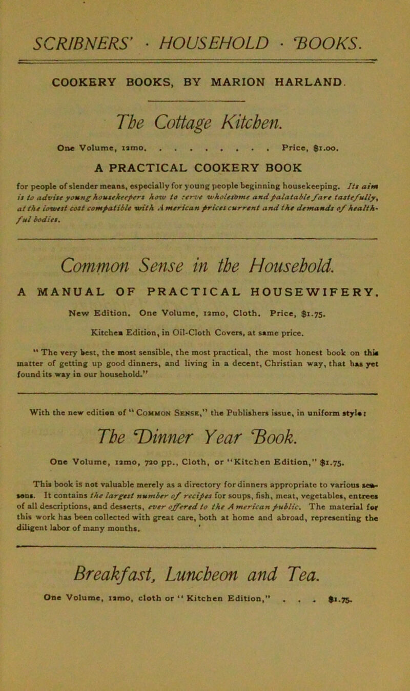 COOKERY BOOKS, BY MARION HARLAND. The Cottage Kitchen. One Volume, umo Price, $1.00. A PRACTICAL COOKERY BOOK for people of slender means, especially for young people beginning housekeeping. Its aim is to advise young housekeepers how to serve wholesome and palatable /are tastefully, at the lowest cost compatible with *4 merican prices current and the demands of health- ful bodies. Common Sense in the Household. A MANUAL OF PRACTICAL HOUSEWIFERY. New Edition. One Volume, nmo, Cloth. Price, $1.75. Kitchen Edition, in Oil-Cloth Covers, at same price. The very best, the most sensible, the most practical, the most honest book on this matter of getting up good dinners, and living in a decent, Christian way, that has yet found its way in our household.” With the new edition of “ Common Sense,” the Publishers issue, in uniform atyla: The ^Dinner Year Book. One Volume, tamo, 720 pp., Cloth, or “Kitchen Edition,” $1.75. This book is not valuable merely as a directory for dinners appropriate to various sea- sons. It contains the largest number 0/ recipes for soups, fish, meat, vegetables, entrees of all descriptions, and desserts, ever offered to the A merican public. The material for this work has been collected with great care, both at home and abroad, representing the diligent labor of many months. Breakfastl, Luncheon and Tea. One Volume, tamo, cloth or “ Kitchen Edition, . . $>-75.
