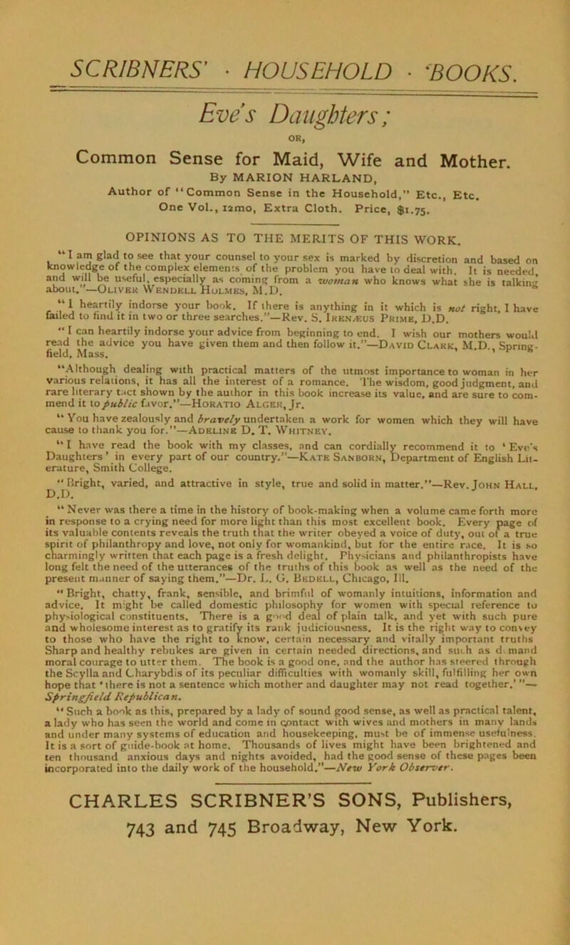 Eve's Daughters; OR, Common Sense for Maid, Wife and Mother. By MARION HARLAND, Author of “Common Sense in the Household, Etc., Etc. One Vol., i2mo, Extra Cloth. Price, $1.75. OPINIONS AS TO THE MERITS OF THIS WORK. “lam glad to see that your counsel to your sex is marked by discretion and based on knowledge of the complex elements of the problem you have 10 deal with. It is needed and will be useful, especially as commit from a woman who knows what she is talkin'* about. —Oliver Wendell Holmes, M.D. “I heartily indorse your book. If there is anything in it which is not right, I have failed to find it in two or three searches.”—Rev. S. Iken,eus Prime, D.D, “ I can heartily indorse your advice from beginning to end. I wish our mothers would read the advice you have given them and then follow it.”—David Clark. M D SDnnc- field. Mass. > e s “Although dealing with practical matters of the utmost importance to woman in her various relations, it has all the interest of a romance. The wisdom, good judgment, and rare literary tact shown by the author in this book increase its value, and are sure to com- mend it to public favor.”—Horatio Alger, Jr. “ You have zealously and bravely undertaken a work for women which they will have cause to thank you for.—Adeline D. T. Whitney. “ I have read the book with my classes, and can cordially recommend it to ‘ Eve's Daughters’ in every part of our country.”—Kate Sanborn, Department of English Lit- erature, Smith College. Bright varied, and attractive in style, true and solid in matter.”—Rev. Tohn Hall. D.D. “Never was there a time in the history of book-making when a volume came forth more in response to a crying need for more light than this most excellent book. Every page of its valuable contents reveals the truth that the writer obeyed a voice of duty, out ot a true spirit of philanthropy and love, not only for womankind, but for the entire race. It is so charmingly written that each page is a fresh delight. Thysicians and philanthropists have long felt the need of the utterances of the truths of this book as well as the need of the present manner of saying them.”—Dr. L. G. Bedell, Chicago, 111. Bright, chatty, frank, sensible, and brimful of womanly intuitions, information and advice. It might be called domestic philosophy for women with special reference to physiological constituents. There is a good deal of plain talk, and yet with such pure and wholesome interest as to gratify its rank judiciousness. It is the right way to convey to those who have the right to know, certain necessary and vitally important truths Sharp and healthy rebukes are given in certain needed directions, and such as d mand moral courage to utter them. The book is a good one, and the author has steered through the Scylla and Charybdis of its peculiar difficulties with womanly skill, fulfilling her own hope that ‘there is not a sentence which mother and daughter may not read together.’ ”— Springfield Republican. “ Such a book as this, prepared by a lady- of sound good sense, as well as practical talent, a lady who has seen the world and come in contact with wives and mothers in manv lands and under many systems of education and housekeeping, must be of immense usefulness. It is a sort of guide-book at home. Thousands of lives might have been brightened and ten thousand anxious days and nights avoided, had the good sense of these pages been incorporated into the daily work of the household.”—New York Observer. CHARLES SCRIBNER’S SONS, Publishers, 743 and 745 Broadway, New York.