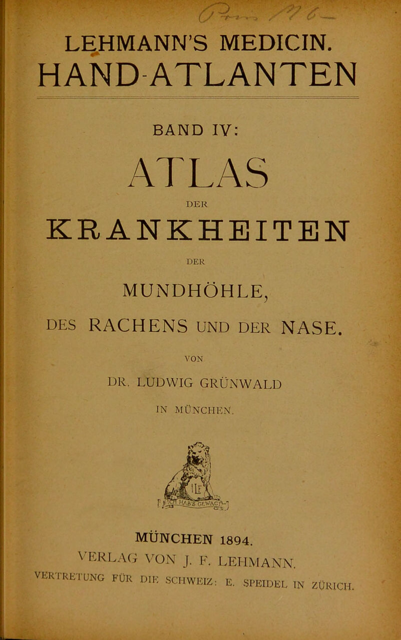 LEHMANN’S MEDICIN. HANDATLANTEN BAND IV: ATLAS DER KRANKHEITEN DER MUNDHÖHLE, DES RACHENS UND DER NASE. VON DR. LUDWIG GRÜNWALD JN MÜNCHEN. München i8Q4. \ÜU<LAG VON J. F. VERIRETUNG für die SCHWEIZ LEITMANN. E. SPEIDEL IN ZÜRICH.