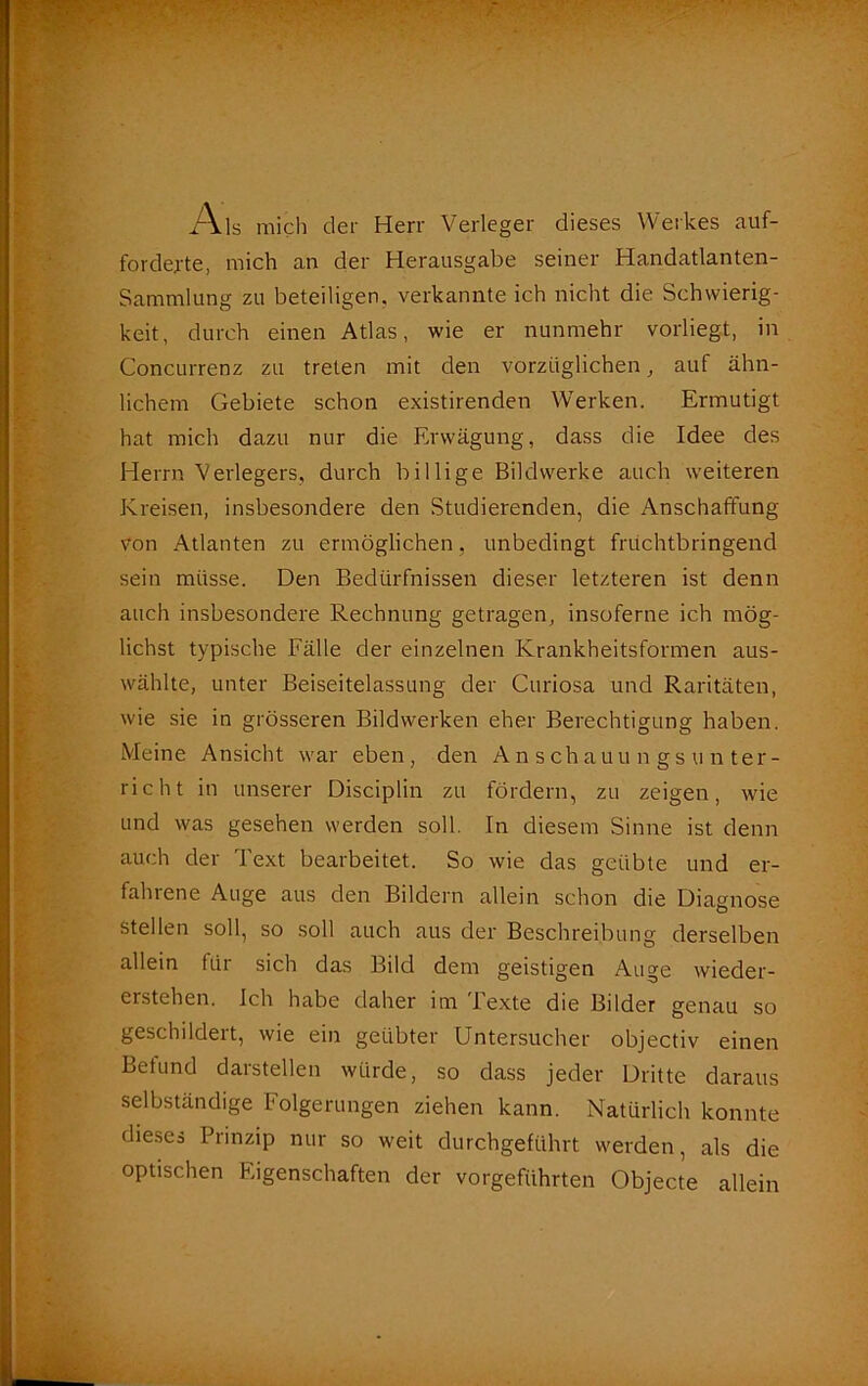 Als mich der Herr Verleger dieses Werkes auf- fordejte, mich an der Herausgabe seiner Handatlanten- Sammlung zu beteiligen, verkannte ich nicht die Schwierig- keit, durch einen Atlas, wie er nunmehr vorliegt, in Concurrenz zu treten mit den vorzüglichen, auf ähn- lichem Gebiete schon existirenden Werken. Ermutigt hat mich dazu nur die Erwägung, dass die Idee des Herrn Verlegers, durch billige Bildwerke auch weiteren Kreisen, insbesondere den Studierenden, die Anschaffung von Atlanten zu ermöglichen, unbedingt fruchtbringend sein müsse. Den Bedürfnissen dieser letzteren ist denn auch insbesondere Rechnung getragen, insoferne ich mög- lichst typische Fälle der einzelnen Krankheitsformen aus- wählte, unter Beiseitelassung der Curiosa und Raritäten, wie sie in grösseren Bildwerken eher Berechtigung haben. Meine Ansicht war eben, den Anschauungsunter- richt in unserer Disciplin zu fördern, zu zeigen, wie und was gesehen werden soll. In diesem Sinne ist denn auch der Text bearbeitet. So wie das geübte und er- fahrene Auge aus den Bildern allein schon die Diagnose stellen soll, so soll auch aus der Beschreibung derselben allein füi sich das Bild dem geistigen Auge Wieder- erstehen. Ich habe daher im Texte die Bilder genau so geschildert, wie ein geübter Untersucher objectiv einen Befund darstellen würde, so dass jeder Dritte daraus selbständige Folgerungen ziehen kann. Natürlich konnte dieses Prinzip nur so weit durchgeführt werden, als die optischen Eigenschaften der vorgeführten Objecte allein