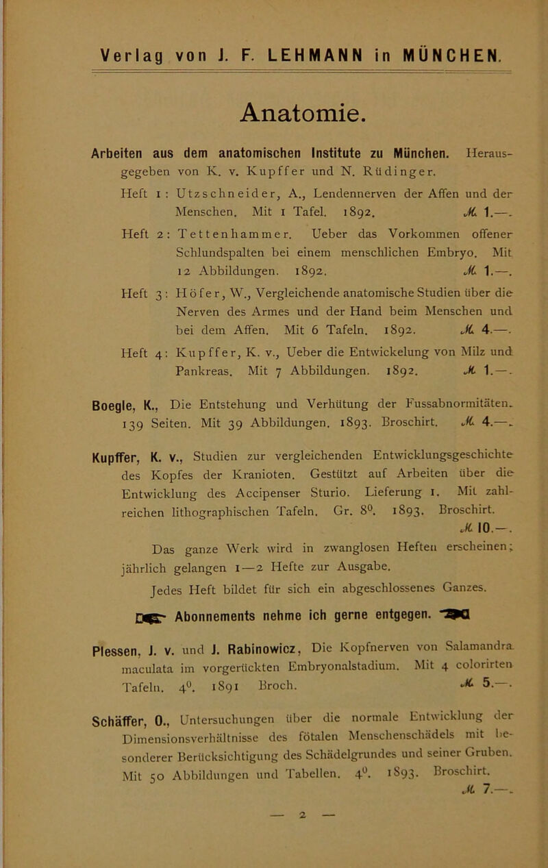 Anatomie. Arbeiten aus dem anatomischen Institute zu München. Heraus- gegeben von K. V. Kupffer und N. Rüdinger. Heft i; Utzschneider, A., Lendennerven der Affen und der Menschen. Mit i Tafel, 1892. JL 1.—. Heft 2: Tettenhammer. Ueber das Vorkommen offener Schlundspalten bei einem menschlichen Embryo. Mit 12 Abbildungen. 1892. M. 1.—. Heft 3; Höfer, W., Vergleichende anatomische Studien über die Nerven des Armes und der Hand beim Menschen und bei dem Affen. Mit 6 Tafeln. 1892. .,/d 4.—. Heft 4; Kupffer, K. v., Ueber die Entwickelung von Milz und Pankreas. Mit 7 Abbildungen. 1892. ..Ä. 1. —. Boegle, K., Die Entstehung und Verhütung der Fussabnormitäten. 139 Seiten. Mit 39 Abbildungen. 1893. Broschirt. .fd 4.—. Kupffer, K. V., Studien zur vergleichenden Entwicklungsgeschichte des Kopfes der Kranioten. Gestützt auf Arbeiten über die Entwicklung des Accipenser Sturio. Lieferung i. Mit zahl- reichen lithographischen Tafeln. Gr. 8®. 1893. Broschirt. X 10.-. Das ganze Werk wird in zwanglosen Heften erscheinen; jährlich gelangen 1—2 Hefte zur Ausgabe. Jedes Heft bildet für sich ein abgeschlossenes Ganzes. Abonnements nehme ich gerne entgegen. 9Q Plessen, J. V. und J. Rabinowicz, Die Kopfnerven von Salamandra. maculata im vorgerückten Embryonalstadium. Mit 4 colorirten Tafeln. 4“. 1891 Broch. X 5. . Schaffer, 0., Untersuchungen über die normale Entwicklung der Dimensionsverhältnisse des fötalen Menschenschädels mit l.e- sonderer Berücksichtigung des Schädelgrundes und seiner Gruben. Mit 50 Abbildungen und Tabellen. 4**. 1S93. Broschirt.