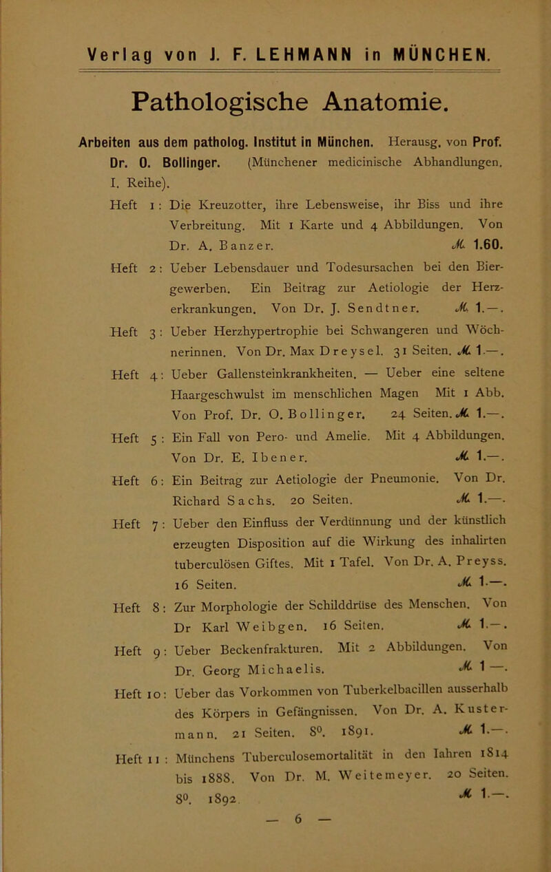 Pathologische Anatomie. Arbeiten aus dem patholog. Institut in München. Herausg. von Prof. Dr. 0. Bollinger. (Münchener medicinische Abhandlungen. I. Reihe). Heft I : Die Kreuzotter, ihre Lebensweise, ihr Biss und ihre Verbreitung. Mit i Karte und 4 Abbildungen. Von Dr. A. Banzer. 1.60. Heft 2; Ueber Lebensdauer und Todesursachen bei den Bier- gewerben. Ein Beitrag zur Aetiologie der Herz- erkrankungen. Von Dr. J. Sendtner. »ftl. —. Heft 3 ; Ueber Herzhypertrophie bei Schwangeren und Wöch- nerinnen. Von Dr. Max D r e ysel. 31 Seiten. JL 1.—. Heft 4: Ueber Gallensteinkrankheiten. — Ueber eine seltene Haargeschwulst im menschlichen Magen Mit i Abb. Von Prof. Dr. O. Bollinger. 24 Seiten.1.—. Heft 5 : Ein Fall von Pero- und Amelie. Mit 4 Abbildungen. Von Dr. E. Iben er. JL —. Heft 6: Ein Beitrag zur Aetiologie der Pneumonie. Von Dr. Richard Sachs. 20 Seiten. M- 1. . Heft 7 : Ueber den Einfluss der Verdünnung und der künstlich erzeugten Disposition auf die Wirkung des inhalirten tuberculösen Giftes. Mit i Tafel. Von Dr. A. Preyss. 16 Seiten. • Heft 8: Zur Morphologie der Schilddrüse des Menschen. Von Dr Karl Weibgen. 16 Seiten. Jt 1.—. Heft 9: Ueber Beckenfrakturen. Mit 2 Abbildungen. Von Dr. Georg Michaelis. 1 • Heft 10; Ueber das Vorkommen von Tuberkelbacillen ausserhalb des Körpers in Gefängnissen. Von Dr. A. Kuster- mann. 21 Seiten. S°. 1891. ^ 1-—■ Heft II; Münchens Tuberculosemortalität in den lahren 1814 bis 1888. Von Dr. M. Weitemeyer. 20 Seiten. 8°. 1892.