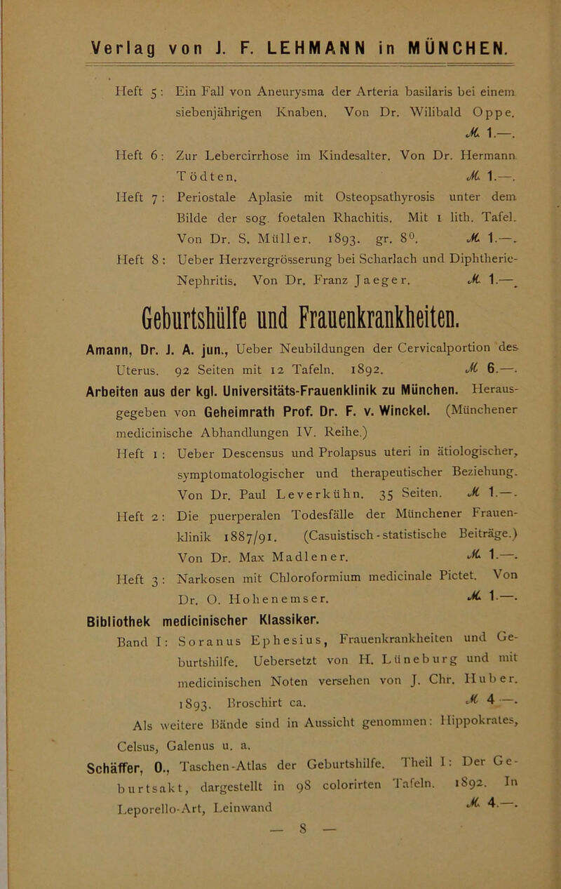 Heft 5 ; Ein Fall von Aneurysma der Arteria basilaris bei einem siebenjährigen Knaben. Von Dr. Wilibald Oppe. .Äi 1.— Heft 6 ; Zur Lebercirrhose im Kindesalter. Von Dr. Hermann T ödten. JC 1.—. Heft 7: Periostale Aplasie mit Osteopsathyrosis unter dem Bilde der sog. foetalen Rhachitis. Mit i lith. Tafel. Von Dr. S, Müller. 1893. gr. 8°. uK. 1.—. Heft 8 ; lieber Herzvergrösserung bei Scharlach und Diphtherie- Nephritis. Von Dr. Franz Jaeger. ^(L 1.—_ Geburtshülte und Frauenkrankheiten. Amann, Dr. J. A. jun., lieber Neubildungen der Cervicalportion des Uterus. 92 Seiten mit 12 Tafeln. 1892. cÄ 6.—. Arbeiten aus der kgl. Universitäts-Frauenklinik zu München. Fleraus- gegeben von Geheimrath Prof. Dr. F. v. Winckel. (Münchener medicinische Abhandlungen IV. Reihe.) Heft 1 ; Ueber Descensus und Prolapsus uteri in ätiologischer, symptomatologischer und therapeutischer Beziehung. Von Dr. Paul Leverkühn. 35 Seiten. uk. 1.—. Heft 2; Die puerperalen Todesfälle der Münchener Frauen- klinik 1887/91. (Casuistisch - statistische Beiträge.) Von Dr. Max Madlener. 1-—• Heft 3 : Narkosen mit Chloroformium medicinale Pictet. Von Dr. O. Hollen emser. 1-—• Bibliothek medicinischer Klassiker. Bandl: Soranus Ephesius, Frauenkrankheiten und Ge- burtshilfe. Uebersetzt von H. Lüneburg und mit medicinischen Noten versehen von J. Chr. Huber. 1893. Broschirt ca. 4 . Als weitere Bände sind in Aussicht genommen: I lippokrates, Celsus, Galenus u. a. Schaffer, 0., Taschen-Atlas der Geburtshilfe. 1 heil 1: Der Ge- burtsakt, dargestellt in 98 colorirten Tafeln. 1S92. In Leporello-Art, Leinwand •