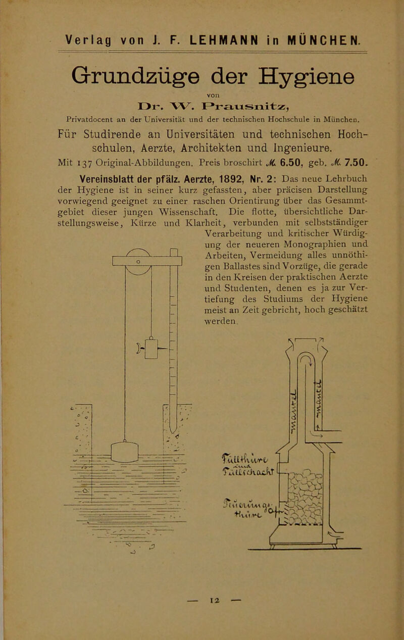 Grundzüge der Hygiene von Dl'. 'W. Draiisnitz, Privatdocent an der Universität und der technischen Hochschule in München. Für Studirende an Universitäten und technischen Hoch- schulen, Aerzte, Architekten und Ingenieure. Mit 137 Original-Abbildungen. Preis broschirt JL 6.50, geb. „k 7.50. Vereinsblatt der pfälz. Aerzte, 1892, Nr. 2: Das neue Lehrbuch der Hygiene ist in seiner kurz gefassten, aber präcisen Darstellung vorwiegend geeignet zu einer raschen Orientirung Uber das Gesammt- gebiet dieser jungen Wissenschaft. Die flotte, übersichtliche Dar- stellungsweise, Kürze und Klarheit, verbunden mit selbstständiger Verarbeitung und kritischer Würdig- ung der neueren Monographien und Arbeiten, Vermeidung alles unnöthi- gen Ballastes sind Vorzüge, die gerade in den Kreisen der praktischen Aerzte und Studenten, denen es ja zur Ver- tiefung des Studiums der Hygiene meist an Zeit gebricht, hoch geschätzt werden.