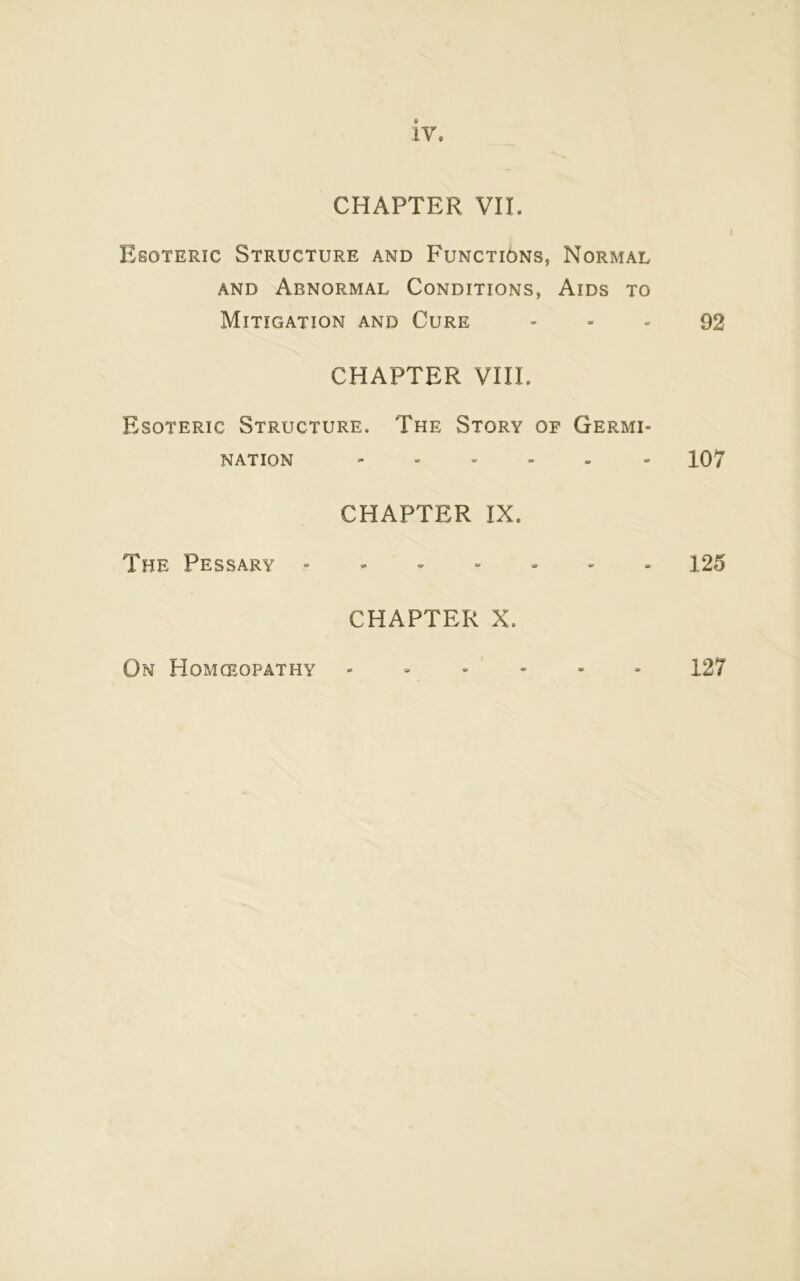 iv. CHAPTER VII. Esoteric Structure and Functions, Normal and Abnormal Conditions, Aids to Mitigation and Cure 92 CHAPTER VIII. Esoteric Structure. The Story op Germi- nation 107 CHAPTER IX. The Pessary ------- 125 CHAPTER X. On Homoeopathy 127