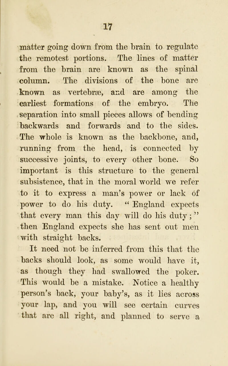 matter going down from the brain to regulate the remotest portions. The lines of matter from the brain are known as the spinal column. The divisions of the bone are known as vertebrae, and are among the earliest formations of the embryo. The . separation into small pieces allows of bending backwards and forwards and to the sides. The whole is known as the backbone, and, running from the head, is connected by successive joints, to every other bone. So important is this structure to the general subsistence, that in the moral world we refer to it to express a man’s power or lack of power to do his duty. “ England expects that every man this day will do his duty ; ” then England expects she has sent out men with straight backs. It need not be inferred from this that the backs should look, as some would have it, as though they had swallowed the poker. This would be a mistake. Notice a healthy person’s back, your baby’s, as it lies across your lap, and you will see certain curves that are all right, and planned to serve a