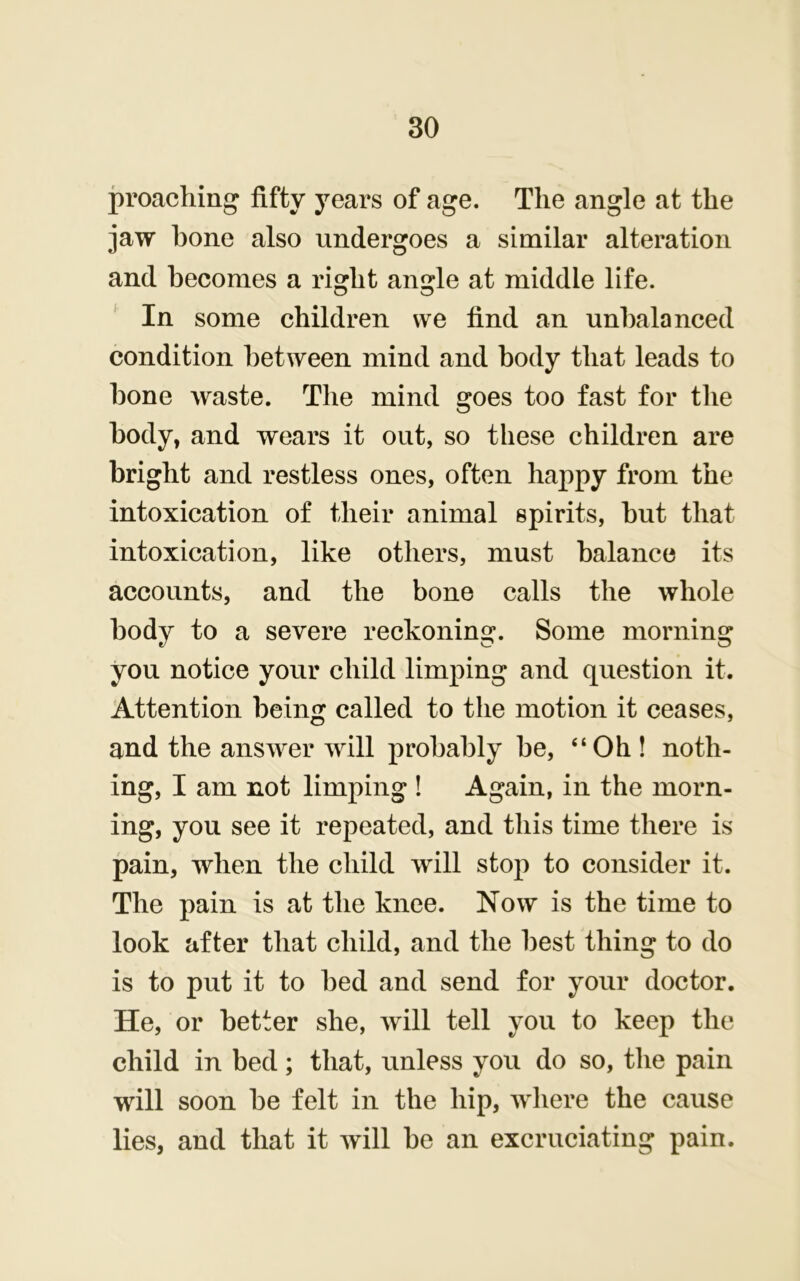 proaching fifty years of age. The angle at the jaw hone also undergoes a similar alteration and becomes a right angle at middle life. ' In some children we find an unbalanced condition between mind and body that leads to bone waste. The mind goes too fast for the body, and wears it out, so these children are bright and restless ones, often happy from the intoxication of their animal spirits, but that intoxication, like others, must balance its accounts, and the bone calls the whole body to a severe reckoning. Some morning you notice your child limping and question it. Attention being called to the motion it ceases, and the answer will probably be, “Oh ! noth- ing, I am not limping ! Again, in the morn- ing, you see it repeated, and this time there is pain, when the child will stop to consider it. The pain is at the knee. Now is the time to look after that child, and the best thing to do is to put it to bed and send for your doctor. He, or better she, will tell you to keep the child in bed; that, unless you do so, the pain will soon be felt in the hip, where the cause lies, and that it will be an excruciating pain.