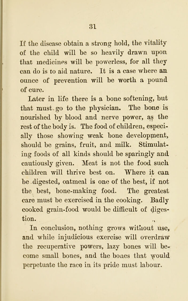 If the disease obtain a strong hold, the vitality of the child will be so heavily drawn upon that medicines will be powerless, for all they can do is to aid nature. It is a case where an ounce of prevention will be worth a pound of cure. Later in life there is a bone softening, but that must, go to the physician. The bone is nourished by blood and nerve power, a§ the rest of the body is. The food of children, especi- ally those showing weak bone development, should be grains, fruit, and milk. Stimulat- ing foods of all kinds should be sparingly and cautiously given. Meat is not the food such children will thrive best on. Where it can f be digested, oatmeal is one of the best, if not the best, bone-making food. The greatest care must be exercised in the cooking. Badly cooked grain-food would be difficult of diges- tion. „ In conclusion, nothing grows without use, and while injudicious exercise will overdraw the recuperative powers, lazy bones will be- come small bones, and the bones that would- perpetuate the race in its pride must labour.