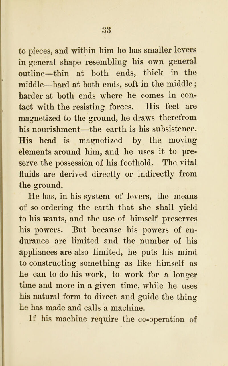 to pieces, and within him he has smaller levers in general shape resembling his own general outline—thin at both ends, thick in the middle—hard at both ends, soft in the middle; harder at both ends where he comes in con- tact with the resisting forces. His feet are magnetized to the ground, he draws therefrom his nourishment—the earth is his subsistence. His head is magnetized by the moving elements around him, and he uses it to pre- serve the possession of his foothold. The vital fluids are derived directly or indirectly from the ground. He has, in his system of levers, the means of so ordering the earth that she shall yield to his wants, and the use of himself preserves his powers. But because his powers of en- durance are limited and the number of his appliances are also limited, he puts his mind to constructing something as like himself as he can to do his work, to work for a longer time and more in a given time, while he uses his natural form to direct and guide the thing he has made and calls a machine. If his machine require the cooperation of