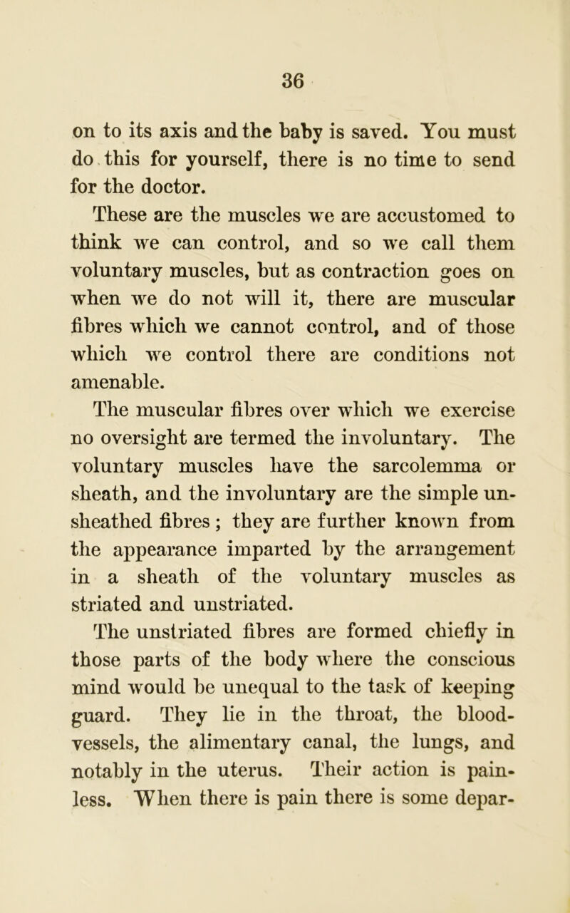 on to its axis and the baby is saved. You must do this for yourself, there is no time to send for the doctor. These are the muscles we are accustomed to think we can control, and so we call them voluntary muscles, but as contraction goes on when we do not will it, there are muscular fibres which we cannot control, and of those which we control there are conditions not amenable. The muscular fibres over which we exercise no oversight are termed the involuntary. The voluntary muscles have the sarcolemma or sheath, and the involuntary are the simple un- sheathed fibres ; they are further known from the appearance imparted by the arrangement in a sheath of the voluntary muscles as striated and unstriated. The unstriated fibres are formed chiefly in those parts of the body where the conscious mind would be unequal to the task of keeping guard. They lie in the throat, the blood- vessels, the alimentary canal, the lungs, and notably in the uterus. Their action is pain- less. When there is pain there is some depar-