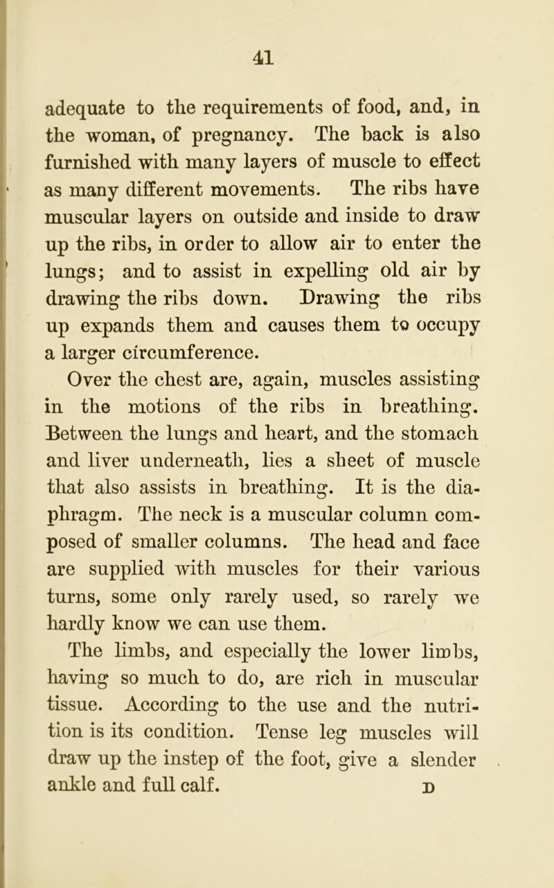 adequate to the requirements of food, and, in the woman, of pregnancy. The back is also furnished with many layers of muscle to effect as many different movements. The ribs have muscular layers on outside and inside to draw up the ribs, in order to allow air to enter the lungs; and to assist in expelling old air by drawing the ribs down. Drawing the ribs up expands them and causes them to occupy a larger circumference. Over the chest are, again, muscles assisting in the motions of the ribs in breathing. Between the lungs and heart, and the stomach and liver underneath, lies a sheet of muscle that also assists in breathing. It is the dia- phragm. The neck is a muscular column com- posed of smaller columns. The head and face are supplied with muscles for their various turns, some only rarely used, so rarely we hardly know we can use them. The limbs, and especially the lower limbs, having so much to do, are rich in muscular tissue. According to the use and the nutri- tion is its condition. Tense leg muscles will draw up the instep of the foot, give a slender ankle and full calf. d