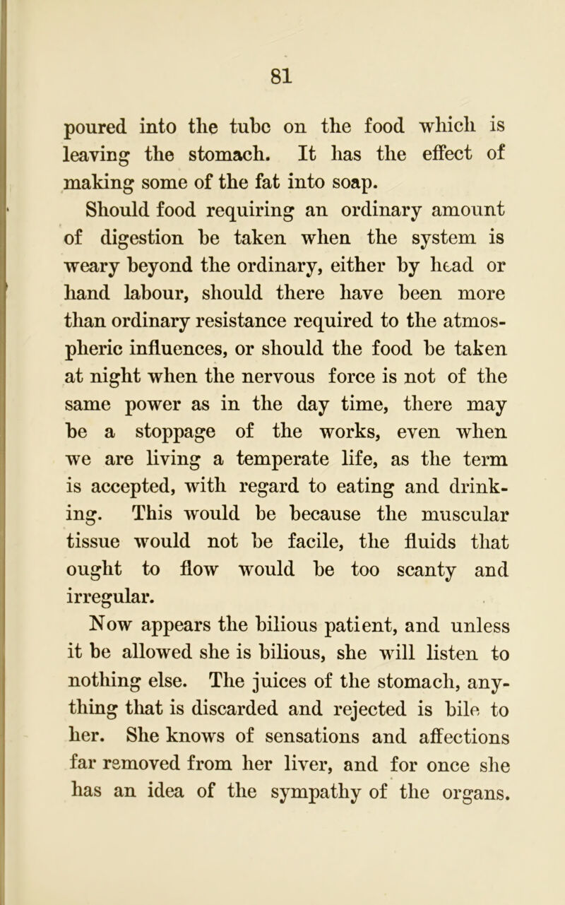 poured into tlie tube on the food which is leaving the stomach. It has the effect of making some of the fat into soap. Should food requiring an ordinary amount of digestion he taken when the system is weary beyond the ordinary, either by head or hand labour, should there have been more than ordinary resistance required to the atmos- pheric influences, or should the food be taken at night when the nervous force is not of the same power as in the day time, there may be a stoppage of the works, even when we are living a temperate life, as the term is accepted, with regard to eating and drink- ing. This would be because the muscular tissue would not be facile, the fluids that ought to flow would be too scanty and irregular. Now appears the bilious patient, and unless it be allowed she is bilious, she will listen to nothing else. The juices of the stomach, any- thing that is discarded and rejected is bile to her. She knows of sensations and affections far removed from her liver, and for once she has an idea of the sympathy of the organs.