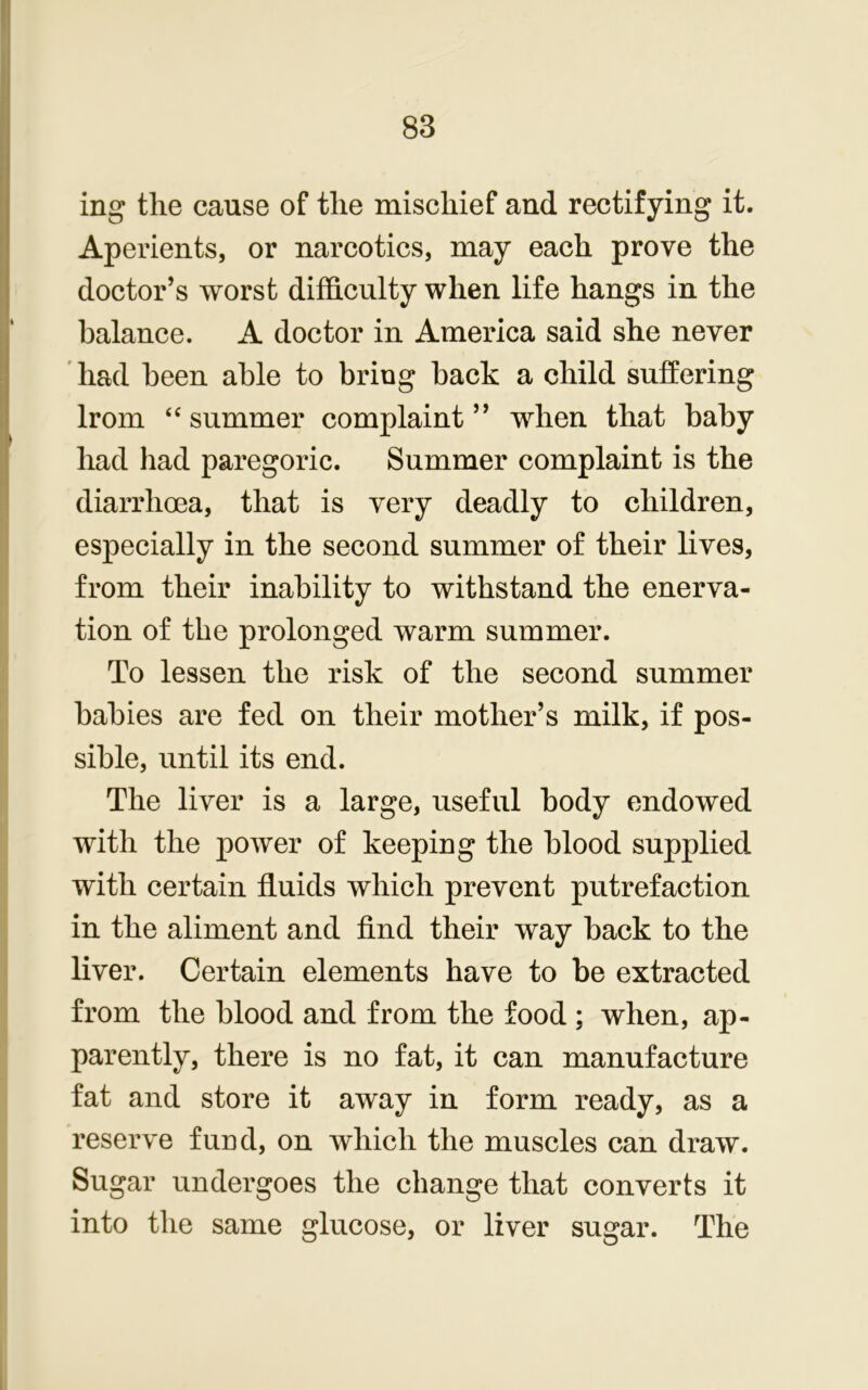 ing the cause of the mischief and rectifying it. Aperients, or narcotics, may each prove the doctor’s worst difficulty when life hangs in the balance. A doctor in America said she never had been able to bring back a child suffering lrom “summer complaint” when that baby had had paregoric. Summer complaint is the diarrhoea, that is very deadly to children, especially in the second summer of their lives, from their inability to withstand the enerva- tion of the prolonged warm summer. To lessen the risk of the second summer babies are fed on their mother’s milk, if pos- sible, until its end. The liver is a large, useful body endowed with the power of keeping the blood supplied with certain fluids which prevent putrefaction in the aliment and find their way back to the liver. Certain elements have to be extracted from the blood and from the food ; when, ap- parently, there is no fat, it can manufacture fat and store it away in form ready, as a reserve fund, on which the muscles can draw. Sugar undergoes the change that converts it into the same glucose, or liver sugar. The