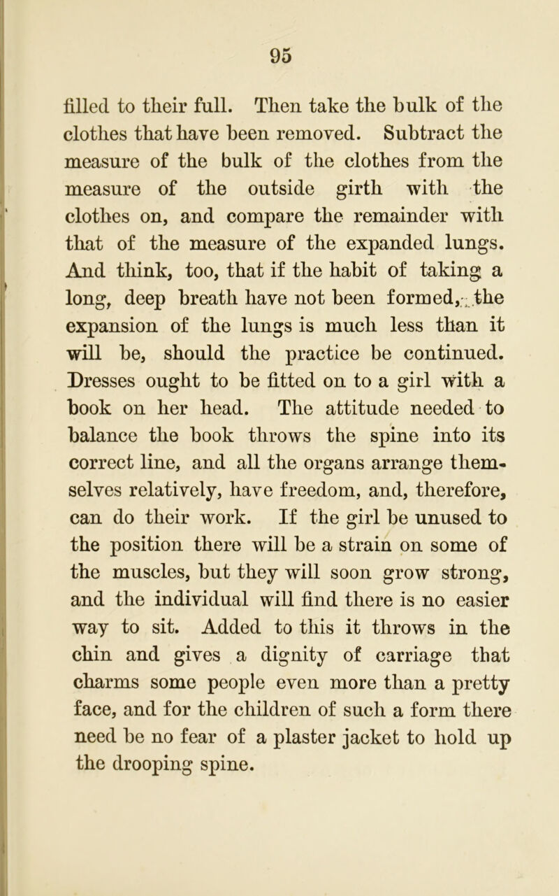 filled to their full. Then take the bulk of the clothes that have been removed. Subtract the measure of the bulk of the clothes from the measure of the outside girth with the clothes on, and compare the remainder with that of the measure of the expanded lungs. And think, too, that if the habit of taking a long, deep breath have not been formed,; the expansion of the lungs is much less than it will be, should the practice be continued. Dresses ought to be fitted on to a girl with a book on her head. The attitude needed to balance the book throws the spine into its correct line, and all the organs arrange them- selves relatively, have freedom, and, therefore, can do their work. If the girl be unused to the position there will be a strain on some of the muscles, but they will soon grow strong, and the individual will find there is no easier way to sit. Added to this it throws in the chin and gives a dignity of carriage that charms some people even more than a pretty face, and for the children of such a form there need be no fear of a plaster jacket to hold up the drooping spine.