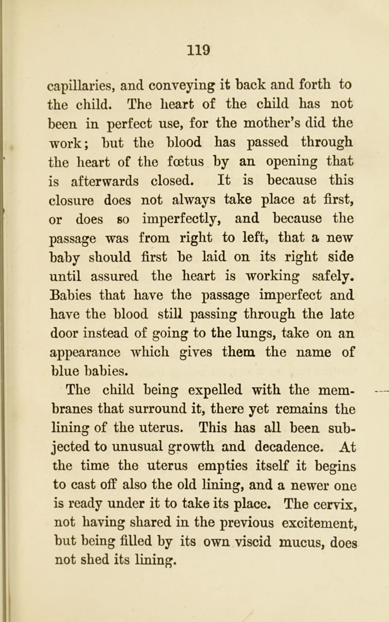 capillaries, and conveying it back and forth to the child. The heart of the child has not been in perfect use, for the mother’s did the work; but the blood has passed through the heart of the foetus by an opening that is afterwards closed. It is because this closure does not always take place at first, or does so imperfectly, and because the passage was from right to left, that a new baby should first be laid on its right side until assured the heart is working safely. Babies that have the passage imperfect and have the blood still passing through the late door instead of going to the lungs, take on an appearance which gives them the name of blue babies. The child being expelled with the mem- branes that surround it, there yet remains the lining of the uterus. This has all been sub- jected to unusual growth and decadence. At the time the uterus empties itself it begins to cast off also the old lining, and a newer one is ready under it to take its place. The cervix, not having shared in the previous excitement, but being filled by its own viscid mucus, does not shed its lining.