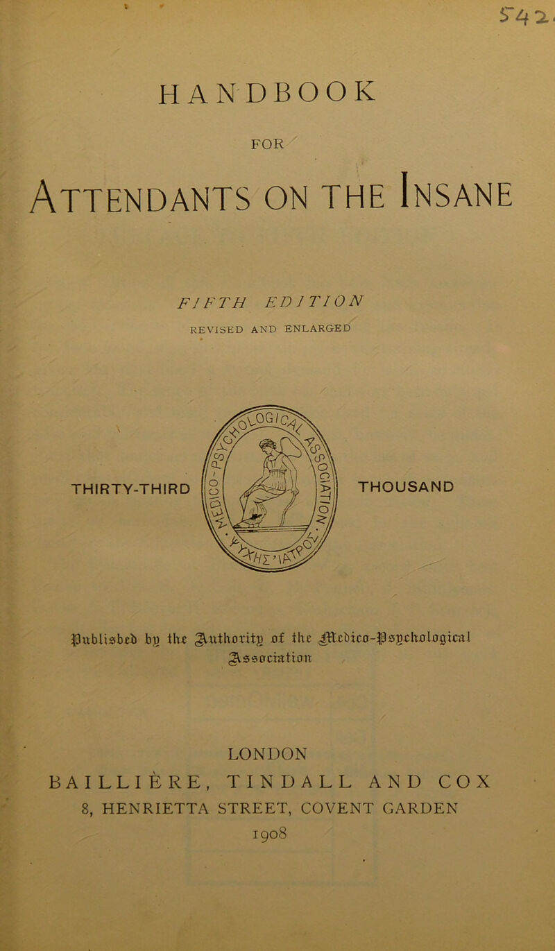 I S~4 2.. HANDBOOK FOR i *' Attendants on the Insane FIFTH EDITION REVISED AND ENLARGED THOUSAND Ihiblisbcb by the Authority of the (ittcbico-^sgchologicitl Association LONDON BAILLIERE, TINDALL AND COX 8, HENRIETTA STREET, COVENT GARDEN 1908