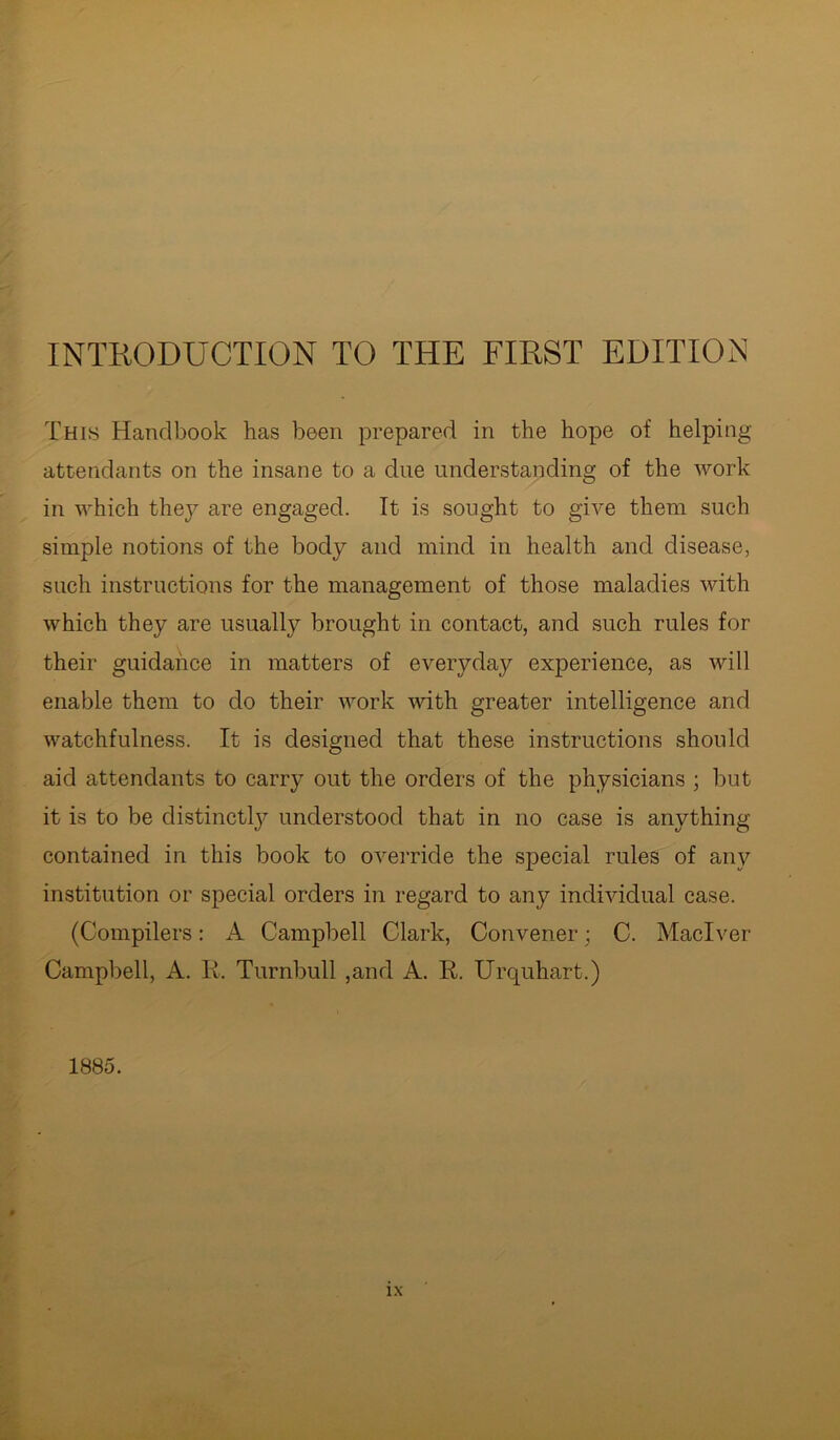 INTRODUCTION TO THE FIRST EDITION This Handbook has been prepared in the hope of helping- attendants on the insane to a due understanding of the work in which they are engaged. It is sought to give them such simple notions of the body and mind in health and disease, such instructions for the management of those maladies with which they are usually brought in contact, and such rules for their guidance in matters of everyday experience, as will enable them to do their work with greater intelligence and watchfulness. It is designed that these instructions should aid attendants to carry out the orders of the physicians ; but it is to be distinctly understood that in no case is anything contained in this book to override the special rules of any institution or special orders in regard to any individual case. (Compilers: A Campbell Clark, Convener; C. Maclver Campbell, A. Ii. Turnbull ,and A. R. Urquhart.) 1885.