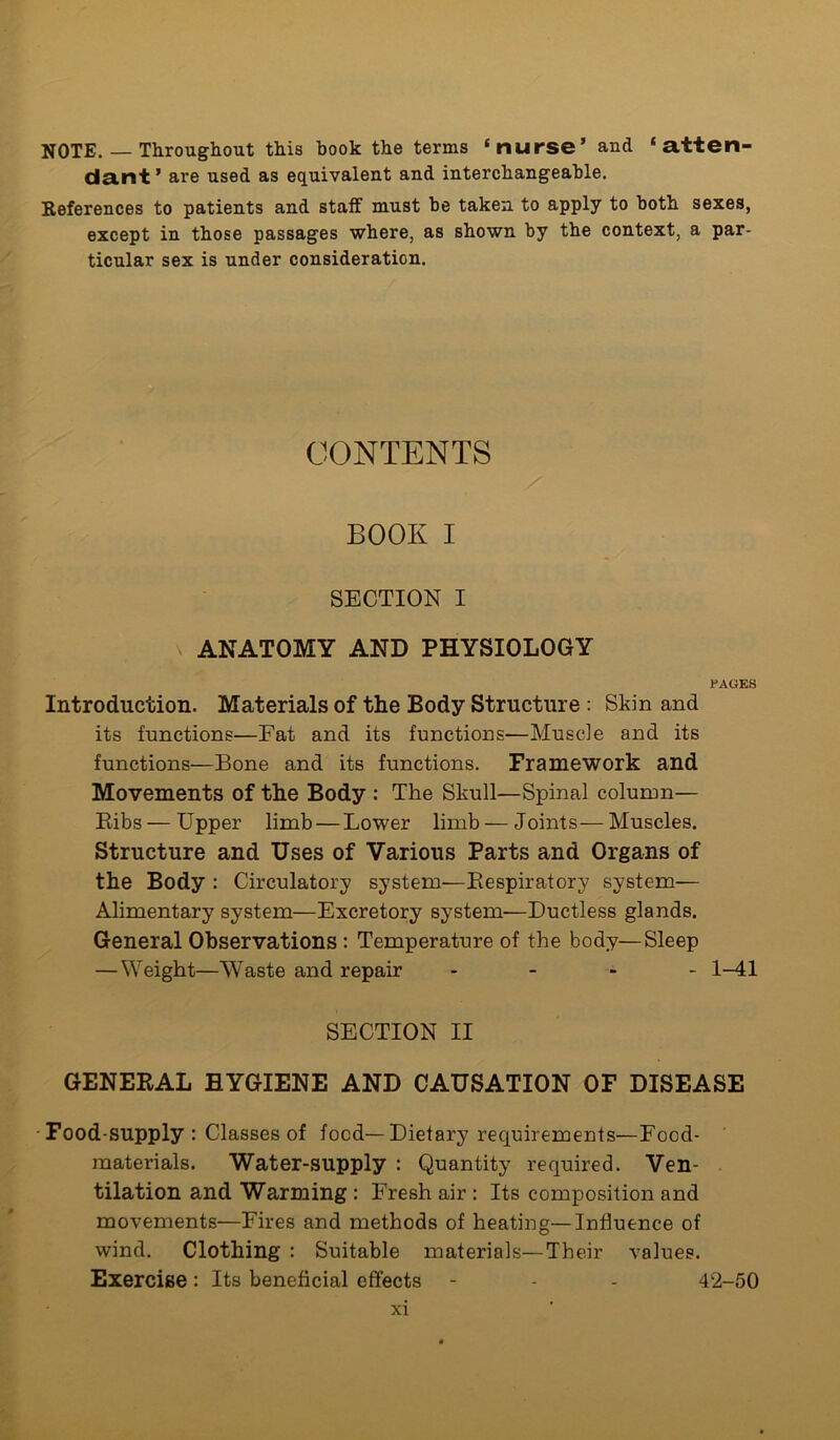 NOTE. — Throughout this book the terms ‘nurse’ and ‘ atten- dant ’ are used as equivalent and interchangeable. References to patients and staff must be taken to apply to both sexes, except in those passages where, as shown by the context, a par- ticular sex is under consideration. CONTENTS BOOK I SECTION I ANATOMY AND PHYSIOLOGY PAGES Introduction. Materials of the Body Structure : Skin and its functions—Fat and its functions-—Muscle and its functions—Bone and its functions. Framework and Movements of the Body : The Skull—Spinal column— Bibs — Upper limb — Lower limb — Joints— Muscles. Structure and Uses of Various Parts and Organs of the Body : Circulatory system—Respiratory system— Alimentary system—Excretory system—Ductless glands. General Observations : Temperature of the body—Sleep —Weight—Waste and repair - - - 1-41 SECTION II GENERAL HYGIENE AND CAUSATION OF DISEASE Food-supply : Classes of food—Dietary requirements—Food- materials. Water-supply : Quantity required. Ven- tilation and Warming : Fresh air : Its composition and movements—Fires and methods of heating—Influence of wind. Clothing : Suitable materials—Their values. Exercise : Its beneficial effects - - - 42-50
