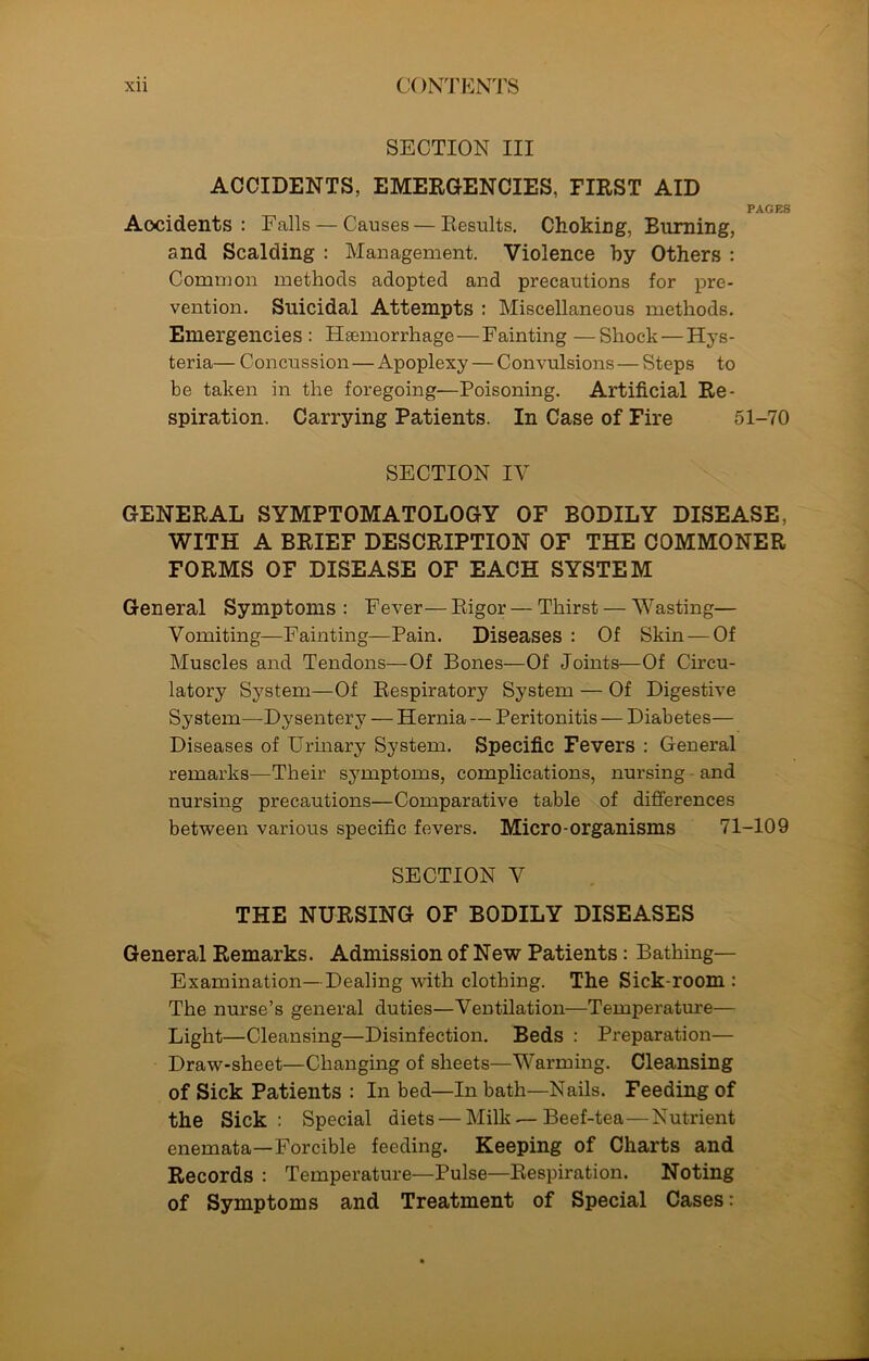 SECTION III ACCIDENTS, EMERGENCIES, FIRST AID PAGES Accidents: Falls — Causes — Results. Choking, Burning, and Scalding : Management. Violence by Others : Common methods adopted and precautions for pre- vention. Suicidal Attempts : Miscellaneous methods. Emergencies : Haemorrhage—Fainting —Shock — Hys- teria— Concussion—Apoplexy — Convulsions—Steps to be taken in the foregoing—Poisoning. Artificial Re- spiration. Carrying Patients. In Case of Fire 51-70 SECTION IV GENERAL SYMPTOMATOLOGY OF BODILY DISEASE, WITH A BRIEF DESCRIPTION OF THE COMMONER FORMS OF DISEASE OF EACH SYSTEM General Symptoms: Fever—Rigor — Thirst — Wasting— Vomiting—Fainting—Pain. Diseases : Of Skin — Of Muscles and Tendons—Of Bones—Of Joints—Of Circu- latory System—Of Respiratory System — Of Digestive System—Dysentery — Hernia — Peritonitis — Diabetes— Diseases of Urinary System. Specific Fevers : General remarks—Their symptoms, complications, nursing and nursing precautions—Comparative table of differences between various specific fevers. Micro-organisms 71-109 SECTION V THE NURSING OF BODILY DISEASES General Remarks. Admission of New Patients: Bathing— Examination—Dealing with clothing. The Sick-room : The nurse’s general duties—Ventilation—Temperature— Light—Cleansing—Disinfection. Beds : Preparation— Draw-sheet—Changing of sheets—Warming. Cleansing of Sick Patients : In bed—In bath—Nails. Feeding of the Sick: Special diets — Milk — Beef-tea—Nutrient enemata—Forcible feeding. Keeping of Charts and Records : Temperature—Pulse—Respiration. Noting of Symptoms and Treatment of Special Cases: