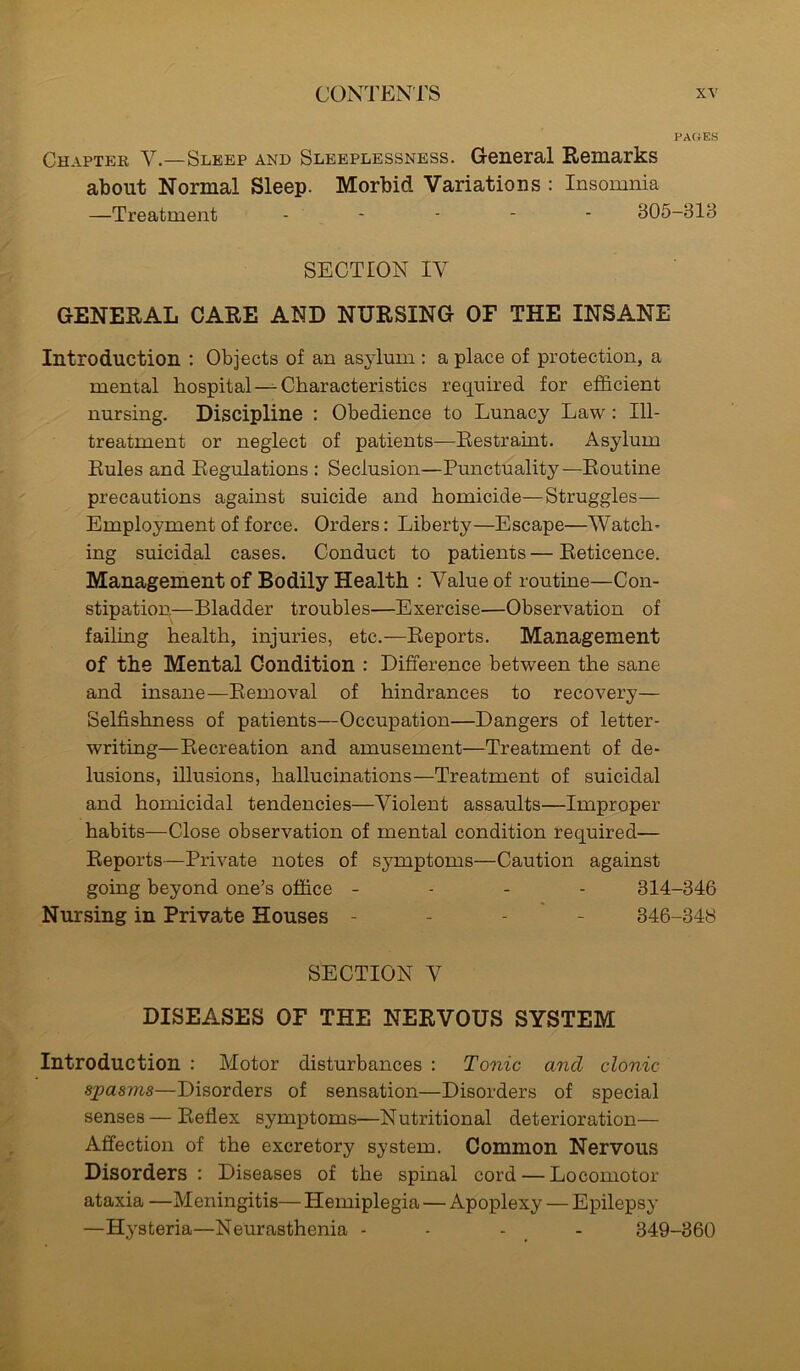 PAGES Chapter V.—Sleep and Sleeplessness. General Remarks about Normal Sleep. Morbid Variations : Insomnia —Treatment ..... 805-313 SECTION IV GENERAL CARE AND NURSING OF THE INSANE Introduction : Objects of an asylum : a place of protection, a mental hospital — Characteristics required for efficient nursing. Discipline : Obedience to Lunacy Law : Ill- treatment or neglect of patients—Restramt. Asylum Rules and Regulations : Seclusion—Punctuality—Routine precautions against suicide and homicide—Struggles— Employment of force. Orders: Liberty—Escape—Watch- ing suicidal cases. Conduct to patients — Reticence. Management of Bodily Health : Value of routine—Con- stipation.—Bladder troubles—Exercise—Observation of failing health, injuries, etc.—Reports. Management of the Mental Condition : Difference between the sane and insane—Removal of hindrances to recovery— Selfishness of patients—Occupation—Dangers of letter- writing—Recreation and amusement—Treatment of de- lusions, illusions, hallucinations—Treatment of suicidal and homicidal tendencies—Violent assaults—Improper habits—Close observation of mental condition required— Reports—Private notes of symptoms—Caution against going beyond one’s office - - - 314-346 Nursing in Private Houses - 346-348 SECTION V DISEASES OF THE NERVOUS SYSTEM Introduction : Motor disturbances : Tonic and clonic spasms—Disorders of sensation—Disorders of special senses—Reflex symptoms—Nutritional deterioration— Affection of the excretory system. Common Nervous Disorders : Diseases of the spinal cord — Locomotor ataxia —Meningitis— Hemiplegia — Apoplexy — Epilepsy —Hysteria—Neurasthenia - - - 349-360