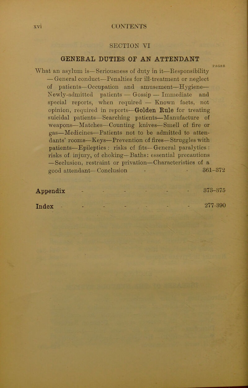 SECTION YI GENERAL DUTIES OP AN ATTENDANT PAG* 8 What an asylum is—Seriousness of duty in it—Responsibility — General conduct—Penalties for ill-treatment or neglect of patients—Occupation and amusement—Hygiene— Newly-admitted patients — Gossip — Immediate and special reports, when required — Known facts, not opinion, required in reports-—Golden Rule for treating suicidal patients—Searching patients—Manufacture of weapons—Matches—Counting knives—Smell of fire or gas—Medicines—Patients not to be admitted to atten- dants’ rooms—Keys—Prevention of fires—Struggles with patients—Epileptics: risks of fits—General paralytics: risks of injury, of choking—Baths: essential precautions —Seclusion, restraint or privation—Characteristics of a good attendant—Conclusion - - 361-372 Appendix ------ 373-375 Index 277-390