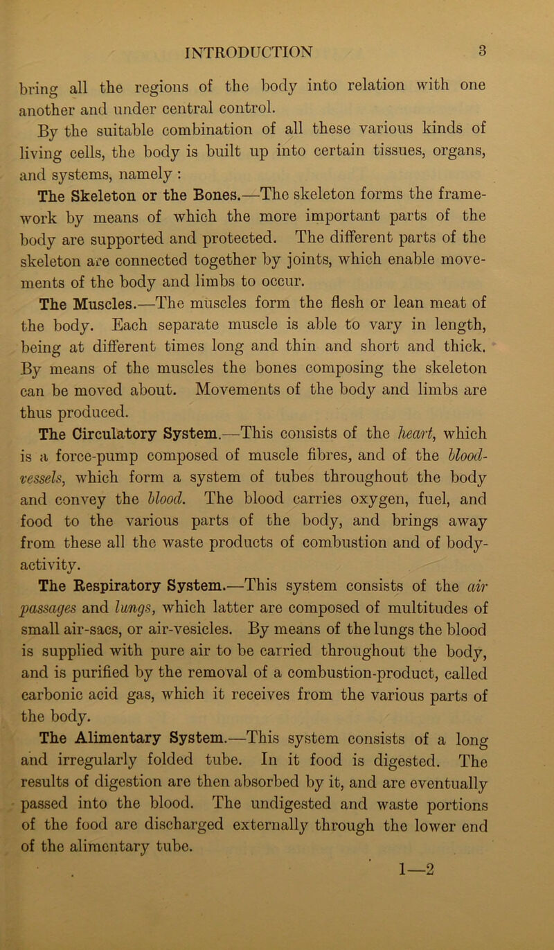 bring all the regions of the body into relation with one another and under central control. By the suitable combination of all these various kinds of living cells, the body is built up into certain tissues, organs, and systems, namely: The Skeleton or the Bones.—The skeleton forms the frame- work by means of which the more important parts of the body are supported and protected. The different parts of the skeleton are connected together by joints, which enable move- ments of the body and limbs to occur. The Muscles.—The muscles form the flesh or lean meat of the body. Each separate muscle is able to vary in length, being at different times long and thin and short and thick. By means of the muscles the bones composing the skeleton can be moved about. Movements of the bodjr and limbs are thus produced. The Circulatory System.—This consists of the heart, which is a force-pump composed of muscle fibres, and of the blood- vessels, which form a system of tubes throughout the body and convey the blood. The blood carries oxygen, fuel, and food to the various parts of the body, and brings away from these all the waste products of combustion and of body- activity. The Respiratory System.—This system consists of the air passages and lungs, which latter are composed of multitudes of small air-sacs, or air-vesicles. By means of the lungs the blood is supplied with pure air to be carried throughout the body, and is purified by the removal of a combustion-product, called carbonic acid gas, which it receives from the various parts of the body. The Alimentary System.—This system consists of a long and irregularly folded tube. In it food is digested. The results of digestion are then absorbed by it, and are eventually passed into the blood. The undigested and waste portions of the food are discharged externally through the lower end of the alimentary tube. 1—2