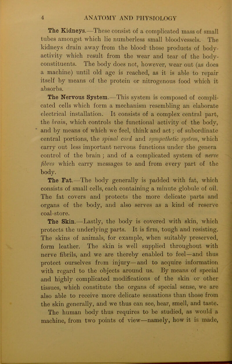 The Kidneys.—These consist of a complicated mass of small tubes amongst which lie numberless small bloodvessels. The kidneys drain away from the blood those products of body- activity which result from the wear and tear of the body- constituents. The body does not, however, wear out (as does a machine) until old age is reached, as it is able to repair itself by means of the protein or nitrogenous food which it absorbs. The Nervous System.—This system is composed of compli- cated cells which form a mechanism resembling an elaborate electrical installation. It consists of a complex central part, the brain, which controls the functional activity of the body, and by means of which we feel, think and act; of subordinate central portions, the spinal cord and sympathetic system,, which carry out less important nervous functions under the genera control of the brain ; and of a complicated system of nerve fibres which carry messages to and from every part of the body. The Fat.—The body generally is padded with fat, which consists of small cells, each containing a minute globule of oil. The fat covers and protects the more delicate parts and organs of the body, and also serves as a kind of reserve coal-store. The Skin.—Lastly, the body is covered with skin, which protects the underlying parts. It is firm, tough and resisting. The skins of animals, for example, when suitably preserved, form leather. The skin is well supplied throughout with nerve fibrils, and we are thereby enabled to feel—and thus protect ourselves from injury—and to acquire information with regard to the objects around us. By means of special and highly complicated modifications of the skin or other tissues, which constitute the organs of special sense, we are also able to receive more delicate sensations than those from the skin generally, and we thus can see, hear, smell, and taste. The human body thus requires to be studied, as would a machine, from two points of view—namely, how it is made,