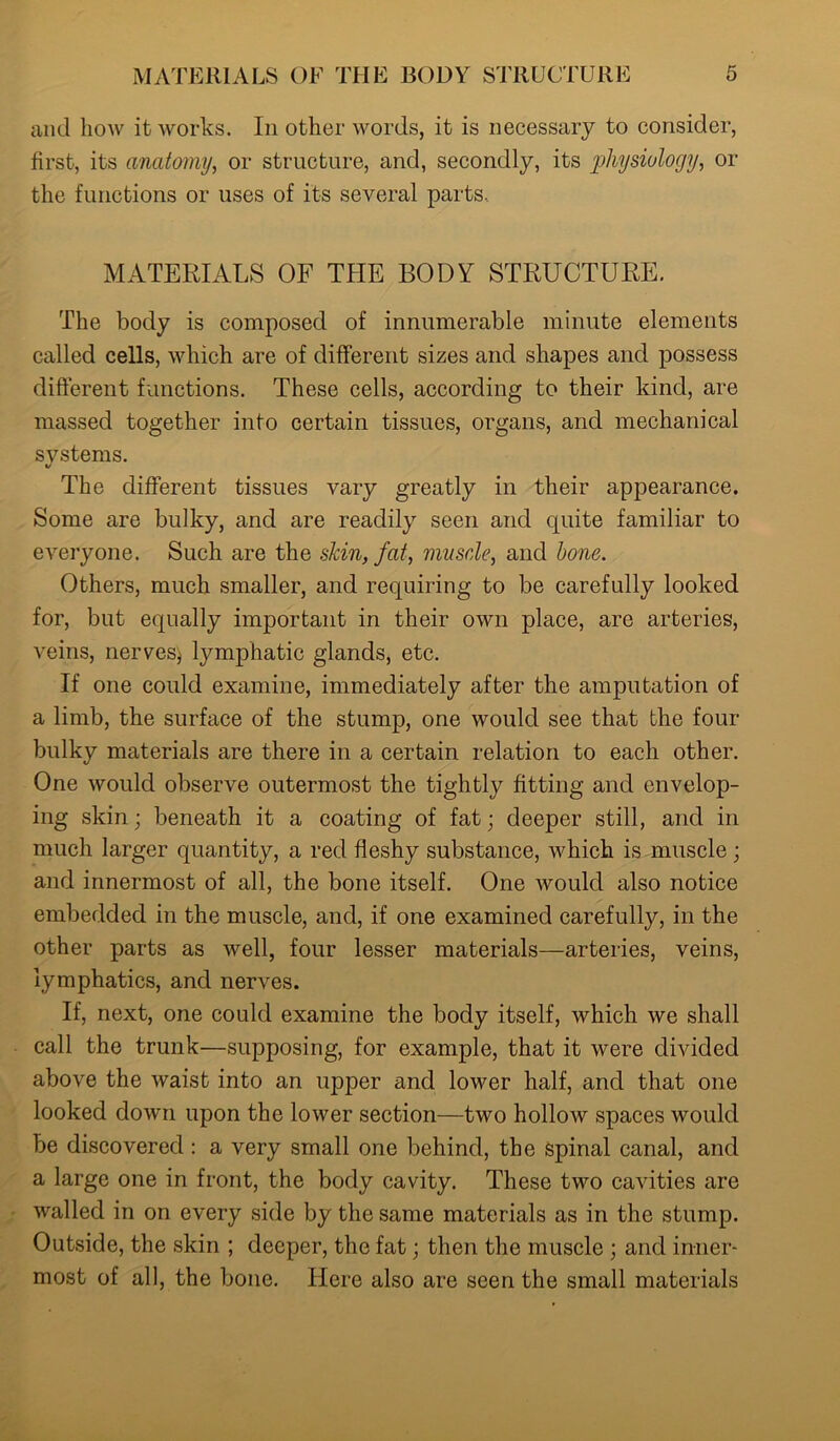 and how it works. In other words, it is necessary to consider, first, its anatomy, or structure, and, secondly, its physiology, or the functions or uses of its several parts.. MATERIALS OF THE BODY STRUCTURE. The body is composed of innumerable minute elements called cells, which are of different sizes and shapes and possess different functions. These cells, according to their kind, are massed together into certain tissues, organs, and mechanical systems. The different tissues vary greatly in their appearance. Some are bulky, and are readily seen and quite familiar to everyone. Such are the skin, fat, muscle, and bone. Others, much smaller, and requiring to be carefully looked for, but equally important in their own place, are arteries, veins, nerves* lymphatic glands, etc. If one could examine, immediately after the amputation of a limb, the surface of the stump, one would see that the four bulky materials are there in a certain relation to each other. One would observe outermost the tightly fitting and envelop- ing skin; beneath it a coating of fat; deeper still, and in much larger quantity, a red fleshy substance, which is muscle; and innermost of all, the bone itself. One avouIcI also notice embedded in the muscle, and, if one examined carefully, in the other parts as Avell, four lesser materials—arteries, veins, lymphatics, and nerves. If, next, one could examine the body itself, which Ave shall call the trunk—supposing, for example, that it Avere divided above the Avaist into an upper and lower half, and that one looked doAvn upon the loAver section—two holloAv spaces would be discovered : a very small one behind, the spinal canal, and a large one in front, the body cavity. These two cavities are Availed in on every side by the same materials as in the stump. Outside, the skin ; deeper, the fat; then the muscle ; and inner- most of all, the bone. Here also are seen the small materials