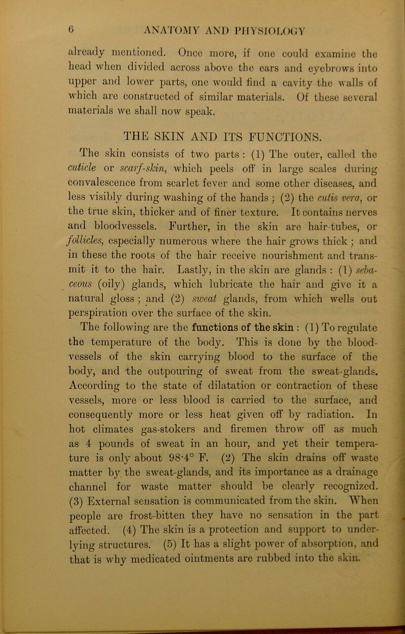 already mentioned. Once more, if one could examine the head when divided across above the ears and eyebrows into upper and lower parts, one would find a cavity the walls of which are constructed of similar materials. Of these several materials we shall now speak. THE SKIN AND ITS FUNCTIONS. The skin consists of two parts : (1) The outer, called the cuticle or scarf-skin, which peels off’ in large scales during convalescence from scarlet fever and some other diseases, and less visibly during washing of the hands ; (2) the cutis vera, or the true skin, thicker and of finer texture. It contains nerves and bloodvessels. Further, in the skin are hair-tubes, or follicles, especially numerous where the hair grows thick ; and in these the roots of the hair receive nourishment and trans- mit it to the hair. Lastly, in the skin are glands : (I) seba- ceous (oily) glands, which lubricate the hair and give it a natural gloss ; and (2) sweat glands, from which wells out perspiration over the surface of the skin. The following are the functions of the skin : (1) To regulate the temperature of the body. This is done by the blood- vessels of the skin carrying blood to the surface of the body, and the outpouring of sweat from the sweat-glands. According to the state of dilatation or contraction of these vessels, more or less blood is carried to the surface, and consequently more or less heat given off by radiation. In hot climates gas-stokers and firemen throw off as much as 4 pounds of sweat in an hour, and yet their tempera- ture is only about 98-4° F. (2) The skin drains off waste matter by. the sweat-glands, and its importance as a drainage channel for waste matter should be clearly recognized. (3) External sensation is communicated from the skin. When people are frost-bitten they have no sensation in the part affected. (4) The skin is a protection and support to under- lying structures. (5) It has a slight power of absorption, and that is why medicated ointments are rubbed into the skin.