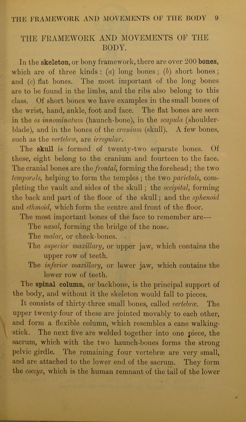 THE FRAMEWORK AND MOVEMENTS OF THE BODY. In the skeleton, or bony framework, there are over 200 bones, which are of three kinds : (a) long bones; (b) short bones; and (c) flat bones. The most important of the long bones are to be found in the limbs, and the ribs also belong to this class. Of short bones we have examples in the small bones of the wrist, hand, ankle, foot and face. The flat bones are seen in the os innominatum (haunch-bone), in the scapula (shoulder- blade), and in the bones of the cranium (skull). A few bones, such as the vertebrae, are irregular. The skull is formed of twenty-two separate bones. Of these, eight belong to the cranium and fourteen to the face. The cranial bones are the frontal, forming the forehead; the two temporals, helping to form the temples; the twoparietals, com- pleting the vault and sides of the skull; the occipital, forming the back and part of the floor of the skull; and the sphenoid and ethmoid, which form the centre and front of the floor. The most important bones of the face to remember are— The nasal, forming the bridge of the nose. The malar, or cheek-bones. The superior maxillary, or upper jaw, which contains the upper row of teeth. The inferior maxillary, or lower jaw, which contains the lower row of teeth. The spinal column, or backbone, is the principal support of the body, and without it the skeleton would fall to pieces. It consists of thirty-three small bones, called vertebrae. The upper twenty-four of these are jointed movably to each other, and form a flexible column, which resembles a cane walking- stick. The next five are welded together into one piece, the sacrum, which with the two haunch-bones forms the strong pelvic girdle. The remaining four vertebrae are very small, and are attached to the lower end of the sacrum. They form the coccyx, which is the human remnant of the tail of the lower