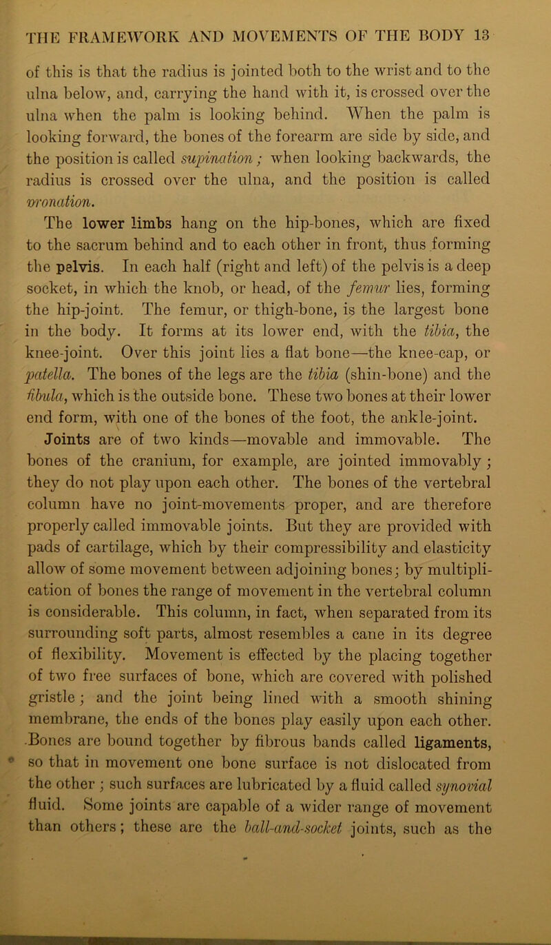 of this is that the radius is jointed both to the wrist and to the ulna below, and, carrying the hand with it, is crossed over the ulna when the palm is looking behind. When the palm is looking forward, the bones of the forearm are side by side, and the position is called supination; when looking backwards, the radius is crossed over the ulna, and the position is called monation. The lower limbs hang on the hip-bones, which are fixed to the sacrum behind and to each other in front, thus forming the pelvis. In each half (right and left) of the pelvis is a deep socket, in which the knob, or head, of the femur lies, forming the hip-joint. The femur, or thigh-bone, is the largest bone in the body. It forms at its lower end, with the tibia, the knee-joint. Over this joint lies a flat bone—the knee-cap, or patella. The bones of the legs are the tibia (shin-bone) and the fibula, which is the outside bone. These two bones at their lower end form, with one of the bones of the foot, the ankle-joint. Joints are of two kinds—movable and immovable. The bones of the cranium, for example, are jointed immovably ; they do not play upon each other. The bones of the vertebral column have no joint-movements proper, and are therefore properly called immovable joints. But they are provided with pads of cartilage, which by their compressibility and elasticity allow of some movement between adjoining bones; by multipli- cation of bones the range of movement in the vertebral column is considerable. This column, in fact, when separated from its surrounding soft parts, almost resembles a cane in its degree of flexibility. Movement is effected by the placing together of two free surfaces of bone, which are covered with polished gristle; and the joint being lined with a smooth shining membrane, the ends of the bones play easily upon each other. ■Bones are bound together by fibrous bands called ligaments, so that in movement one bone surface is not dislocated from the other ; such surfaces are lubricated by a fluid called synovial fluid. Some joints are capable of a wider range of movement than others; these are the ball-and-socket joints, such as the