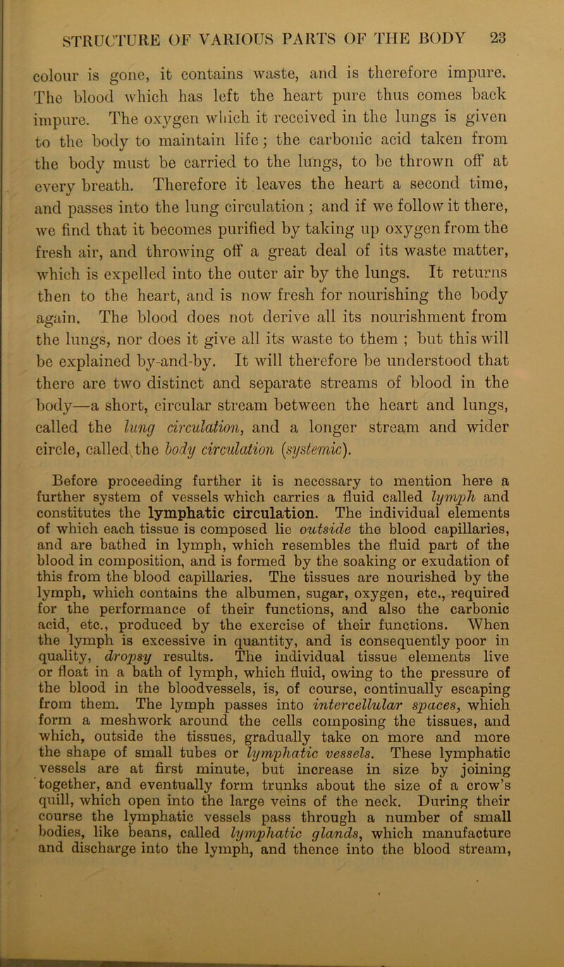 colour is gone, it contains waste, and is therefore impure. The blood which has left the heart pure thus comes back impure. The oxygen which it received in the lungs is given to the body to maintain life; the carbonic acid taken from the body must be carried to the lungs, to be thrown off at every breath. Therefore it leaves the heart a second time, and passes into the lung circulation; and if we follow it there, we find that it becomes purified by taking up oxygen from the fresh air, and throwing off a great deal of its waste matter, which is expelled into the outer air by the lungs. It returns then to the heart, and is now fresh for nourishing the body again. The blood does not derive all its nourishment from the lungs, nor does it give all its waste to them ; but this will be explained by-and-by. It will therefore be understood that there are two distinct and separate streams of blood in the body—a short, circular stream between the heart and lungs, called the lung circulation, and a longer stream and wider circle, called, the body circulation [systemic). Before proceeding further it is necessary to mention here a further system of vessels which carries a fluid called lymph and constitutes the lymphatic circulation. The individual elements of which each tissue is composed lie outside the blood capillaries, and are bathed in lymph, which resembles the fluid part of the blood in composition, and is formed by the soaking or exudation of this from the blood capillaries. The tissues are nourished by the lymph, which contains the albumen, sugar, oxygen, etc., required for the performance of their functions, and also the carbonic acid, etc., produced by the exercise of their functions. When the lymph is excessive in quantity, and is consequently poor in quality, dropsy results. The individual tissue elements live or float in a bath of lymph, which fluid, owing to the pressure of the blood in the bloodvessels, is, of course, continually escaping from them. The lymph passes into intercellular spaces, which form a meshwork around the cells composing the tissues, and which, outside the tissues, gradually take on more and more the shape of small tubes or lymphatic vessels. These lymphatic vessels are at first minute, but increase in size by joining together, and eventually form trunks about the size of a crow’s quill, which open into the large veins of the neck. During their course the lymphatic vessels pass through a number of small bodies, like beans, called lymphatic glands, which manufacture and discharge into the lymph, and thence into the blood stream,