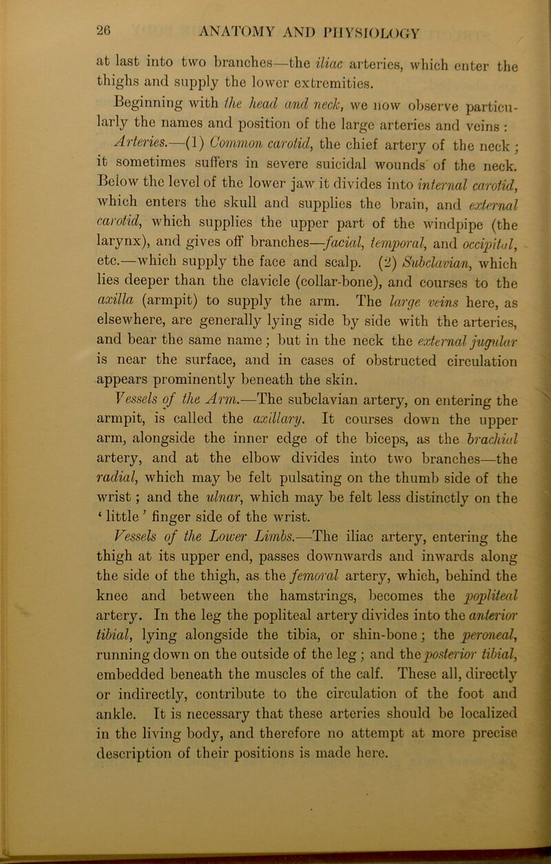 at last into two branches—the iliac arteries, which enter the thighs and supply the lower extremities. Beginning with the head and neck, we now observe particu- larly the names and position of the large arteries and veins : Arteries.—(1) Common carotid, the chief artery of the neck ; it sometimes suffers in severe suicidal wounds of the neck. Below the level of the lower jaw it divides into internal carotid, which enters the skull and supplies the brain, and external carotid, which supplies the upper part of the windpipe (the larynx), and gives off branches —facial, temporal, and occipital, etc.—which supply the face and scalp. (2) Subclavian, which lies deeper than the clavicle (collar-bone), and courses to the axilla (armpit) to supply the arm. The large veins here, as elsewhere, are generally lying side by side with the arteries, and bear the same name; but in the neck the external jugular is near the surface, and in cases of obstructed circulation appears prominently beneath the skin. Vessels of the Arm.—The subclavian artery, on entering the armpit, is called the axillary. It courses down the upper arm, alongside the inner edge of the biceps, as the brachial artery, and at the elbow divides into two branches—the radial, which may be felt pulsating on the thumb side of the wrist; and the ulnar, which may be felt less distinctly on the ‘ little ’ finger side of the wrist. Vessels of the Lower Limbs.—The iliac artery, entering the thigh at its upper end, passes downwards and inwards along the side of the thigh, as the femoral artery, which, behind the knee and between the hamstrings, becomes the popliteal artery. In the leg the popliteal artery divides into the anterior tibial, lying alongside the tibia, or shin-bone; the peroneal, running down on the outside of the leg ; and thepostei'ior tibial, embedded beneath the muscles of the calf. These all, directly or indirectly, contribute to the circulation of the foot and ankle. It is necessary that these arteries should be localized in the living body, and therefore no attempt at more precise description of their positions is made here.