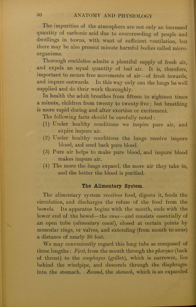 Ihc impurities of the atmosphere are not only an increased quantity of carbonic acid due to overcrowding of people and dwellings in towns, with Avant of sufficient ventilation, but there may be also present minute harmful bodies called micro- organisms. Thorough ventilation admits a plentiful supply of fresh air, and expels an equal quantity of bad air. It is, therefore, important to secure free movements of air—of fresh inwards, and impure outwards. In this Avay only can the lungs be well supplied and do their Avork thoroughly. In health the adult breathes from fifteen to eighteen times a minute, children from twenty to twenty-five; but brea,thing is more rapid during and after exertion or excitement. The following facts should be carefully noted : (1) Under healthy conditions Ave inspire pure air, and expire impure air. (2) Under healthy conditions the lungs receive impure blood, and send back pure blood. (3) Pure air helps to make pure blood, and impure blood makes impure air. (4) The more the lungs expand, the more air they take in, and the better the blood is purified. The Alimentary System. The alimentary system receives food, digests it, feeds the circulation, and discharges the refuse of the food from the boAvels. Its apparatus begins Avith the mouth, ends Avith the lower end of the boAvel—the anus—and consists essentially of an open tube (alimentary canal), closed at certain points by muscular rings, or valves, and extending (from mouth to anus) a distance of nearly 30 feet. We may conveniently regard this long tube as composed of three lengths : First, from the mouth through the pharynx (back of throat) to the oesophagus (gullet), which is narroAver, lies behind the windpipe, and descends through the diaphragm into the stomach. Second, the stomach, which is an expanded