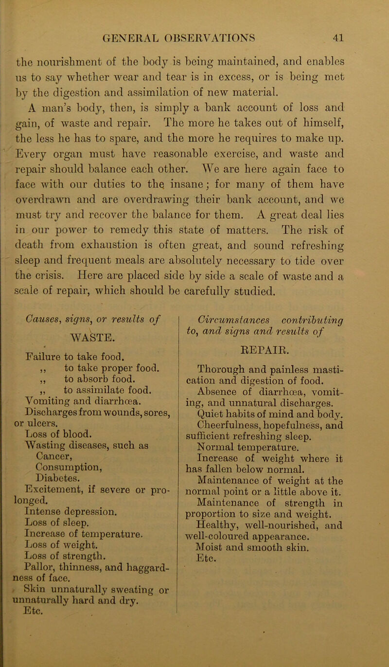 the nourishment of the body is being maintained, and enables us to say whether wear and tear is in excess, or is being met by the digestion and assimilation of new material. A man’s body, then, is simply a bank account of loss and gain, of waste and repair. The more he takes out of himself, the less he has to spare, and the more he requires to make up. Every organ must have reasonable exercise, and waste and repair should balance each other. We are here again face to face with our duties to the insane; for many of them have overdrawn and are overdrawing their bank account, and we must try and recover the balance for them. A great deal lies in our power to remedy this state of matters. The risk of death from exhaustion is often great, and sound refreshing sleep and frequent meals are absolutely necessary to tide over the crisis. Here are placed side by side a scale of waste and a scale of repair, which should be carefully studied. Causes, signs, or results of WASTE. Failure to take food. ,, to take proper food. ,, to absorb food. ,, to assimilate food. Vomiting and diarrhoea. Discharges from wounds, sores, or ulcers. Loss of blood. Wasting diseases, such as Cancer, Consumption, Diabetes. Excitement, if severe or pro- longed. Intense depression. Loss of sleep. Increase of temperature. Loss of weight. Loss of strength. Pallor, thinness, and haggard- ness of face. Skin unnaturally sweating or unnaturally hard and dry. Etc. Circumstances contributing to, and signs and results of REPAIR. Thorough and painless masti- cation and digestion of food. Absence of diarrhoea, vomit- ing, and unnatural discharges. Quiet habits of mind and body. Cheerfulness, hopefulness, and sufficient refreshing sleep. Normal temperature. Increase of weight where it has fallen below normal. Maintenance of weight at the normal point or a little above it. Maintenance of strength in proportion to size and weight. Healthy, well-nourished, and well-coloured appearance. Moist and smooth skin. Etc.