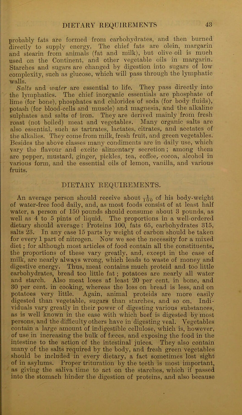 DI ETARY REQUI REM ENTS probably fats are formed from carbohydrates, and then burned directly to supply energy. The chief fats are olein, margarin and stearin from animals (fat and milk), but olive oil is much used on the Continent, and other vegetable oils in margarin. Starches and sugars are changed by digestion into sugars of low complexity, such as glucose, which will pass through the lymphatic walls. Salts and ivater are essential to life. They pass directly into the lymphatics. The chief inorganic essentials are phosphate of lime (for bone), phosphates and chlorides of soda (for body fluids), potash (for blood-cells and muscle) and magnesia, and the alkaline sulphates and salts of iron. They are derived mainly from fresh roast (not boiled) meat and vegetables. Many organic salts are also essential, such as tartrates, lactates, citrates, and acetates of the alkalies. They come from milk, fresh fruit, and green vegetables. Besides the above classes many condiments are in daily use, which vary the flavour and excite alimentary secretion; among them are pepper, mustard, ginger, pickles, tea, coffee, cocoa, alcohol in various form, and the essential oils of lemon, vanilla, and various fruits. DIETARY REQUIREMENTS. An average person should receive about of his body-weight of water-free food daily, and, as most foods consist of at least half water, a person of 150 pounds should consume about 3 pounds, as well as 4 to 5 pints of liquid. The proportions in a well-ordered dietary should average : Proteins 100, fats 65, carbohydrates 315, salts 23. In any case 15 parts by weight of carbon should be taken for every 1 part of nitrogen. Now we see the necessity for a mixed diet; for although most articles of food contain all the constituents, the proportions of these vary greatly, and, except in the case of milk, are nearly always wrong, which leads to waste of money and digestive energy. Thus, meat contains much proteid and too little carbohydrates, bread too little fat ; potatoes are nearly all water and starch. Also meat loses at least 20 per cent, in bone, and 30 per cent, in cooking, whereas the loss on bread is less, and on potatoes very little. Again, animal proteids are more easily digested than vegetable, sugars than starches, and so on. Indi- viduals vary greatly in their power of digesting various substances, as is well known in the ease with which beef is digested by most persons, and the difficulty others have in digesting veal. Vegetables contain a large amount of indigestible cellulose, which is, however, of use in increasing the bulk of faeces, and exposing the food in the intestine to the action of the intestinal juices. They also contain many of the salts required by the body, and fresh green vegetables should be included in every dietary, a fact sometimes lost sight of in asylums. Proper trituration by the teeth is most important, as giving the saliva time to act on the starches, which if passed into the stomach hinder the digestion of proteins, and also because