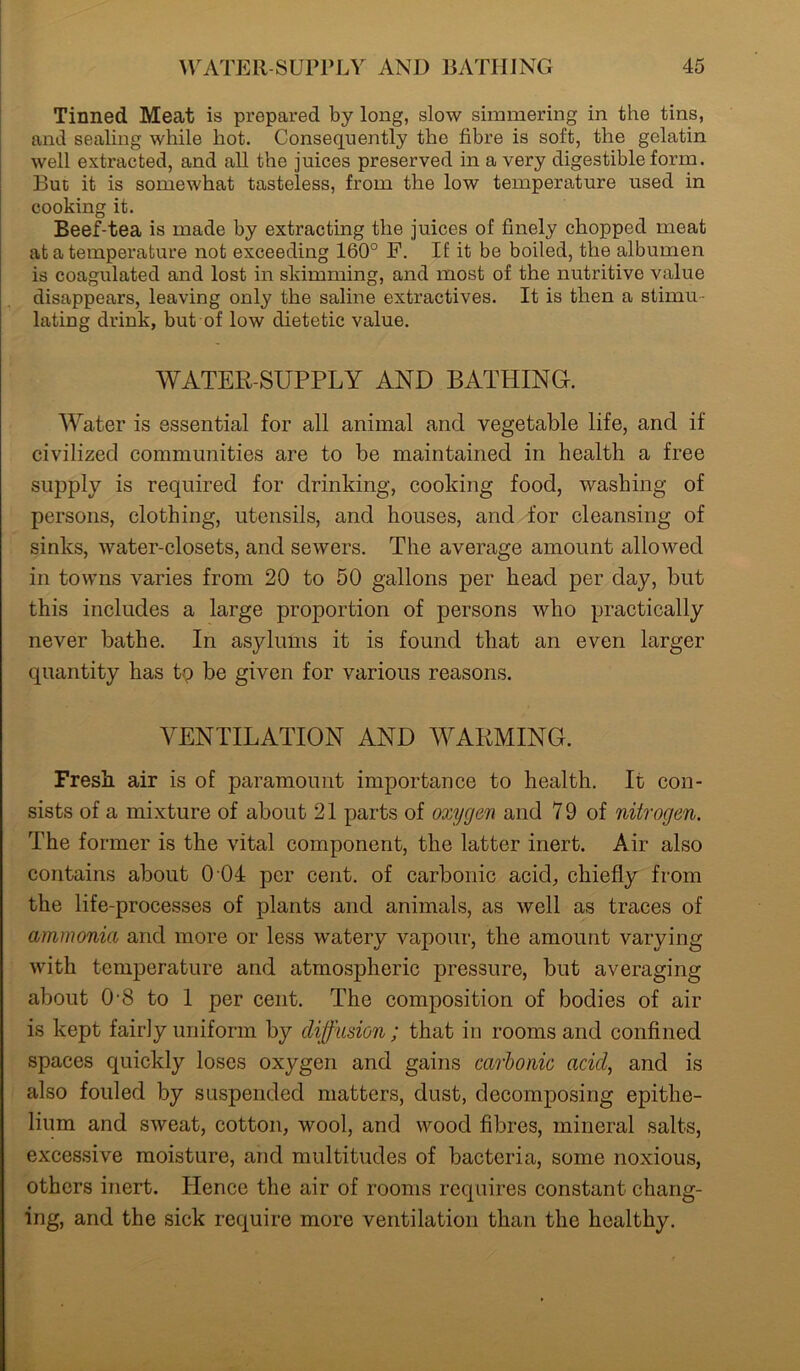 Tinned Meat is prepared by long, slow simmering in the tins, and sealing while hot. Consequently the fibre is soft, the gelatin well extracted, and all the juices preserved in a very digestible form. But it is somewhat tasteless, from the low temperature used in cooking it. Beef-tea is made by extracting the juices of finely chopped meat at a temperature not exceeding 160° F. If it be boiled, the albumen is coagulated and lost in skimming, and most of the nutritive value disappears, leaving only the saline extractives. It is then a stimu- lating drink, but of low dietetic value. WATER-SUPPLY AND BATHING. Water is essential for all animal and vegetable life, and if civilized communities are to be maintained in health a free supply is required for drinking, cooking food, washing of persons, clothing, utensils, and houses, and for cleansing of sinks, water-closets, and sewers. The average amount allowed in towns varies from 20 to 50 gallons per head per day, but this includes a large proportion of persons who practically never bathe. In asylums it is found that an even larger quantity has tp be given for various reasons. VENTILATION AND WARMING. Fresh air is of paramount importance to health. It con- sists of a mixture of about 21 parts of oxygen and 79 of nitrogen. The former is the vital component, the latter inert. Air also contains about 0 04 per cent, of carbonic acid, chiefly from the life-processes of plants and animals, as well as traces of ammonia and more or less watery vapour, the amount varying with temperature and atmospheric pressure, but averaging about 0 8 to 1 per cent. The composition of bodies of air is kept fairly uniform by diffusion; that in rooms and confined spaces quickly loses oxygen and gains carbonic acid, and is also fouled by suspended matters, dust, decomposing epithe- lium and sweat, cotton, wool, and wood fibres, mineral salts, excessive moisture, and multitudes of bacteria, some noxious, others inert. Hence the air of rooms requires constant chang- ing, and the sick require more ventilation than the healthy.
