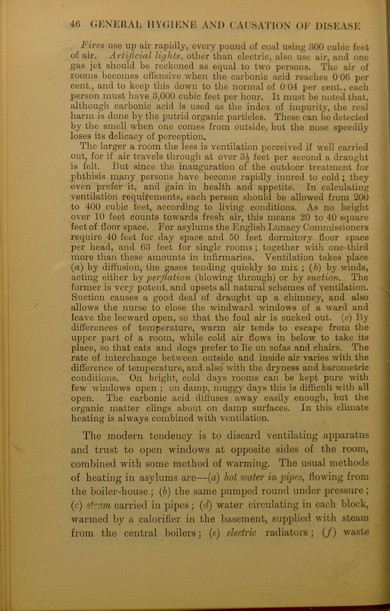 Fires use up air rapidly, every pound of coal using 600 cubic feet of air. Artificial lights, other than electric, also use air, and one gas jet should be reckoned as equal to two persons. The air of rooms becomes offensive when the carbonic acid reaches 006 per cent., and to keep this down to the normal of 0'04 per cent., each person must have 3,000 cubic feet per hour. It must be noted that, although carbonic acid is used as the index of impurity, the real harm is done by the putrid organic particles. These can be detected by the smell when one comes from outside, but the nose speedily loses its delicacy of perception. The larger a room the less is ventilation perceived if well carried out, for if air travels through at over 3^ feet per second a draught is felt. But since the inauguration of the outdoor treatment for phthisis many persons have become rapidly inured to cold ; they even prefer it, and gain in health and appetite. In calculating ventilation requirements, each person should be allowed from 200 to 400 cubic feet, according to living conditions. As no height over 10 feet counts towards fresh air, this means 20 to 40 square feet of floor space. For asylums the English Lunacy Commissioners require 40 feet for day space and 50 feet dormitory floor space per head, and 63 feet for single rooms ; together with one-third more than these amounts in infirmaries. Ventilation takes place (a) by diffusion, the gases tending quickly to mix ; (&) by winds, acting either by ‘perflation (blowing through) or by suction. The former is very potent, and upsets all natural schemes of ventilation. Suction causes a good deal of draught up a chimney, and also allows the nurse to close the windward windows of a ward and leave the leeward open, so that the foul air is sucked out. (c) By differences of temperature, warm air tends to escape irom the upper part of a room, while cold air flows in below to take its place, so that cats and dogs prefer to lie on sofas and chairs. The rate of interchange between outside and inside air varies with the difference of temperature, and also with the dryness and barometric conditions. On bright, cold days rooms can be kept pure with few windows open ; on damp, muggy days this is difficult with all open. The carbonic acid diffuses away easily enough, but the organic matter clings about on damp surfaces. In this climate heating is always combined with ventilation. The modern tendency is to discard ventilating apparatus and trust to open windows at opposite sides of the room, combined with some method of warming. The usual methods of heating in asylums are—(a) hot water in pipes, flowing from the boiler-house; (b) the same pumped round under pressure ; (c) steam carried in pipes; (cl) water circulating in each block, warmed by a calorifier in the basement, supplied with steam from the central boilers; (c) electric radiators; (/) waste
