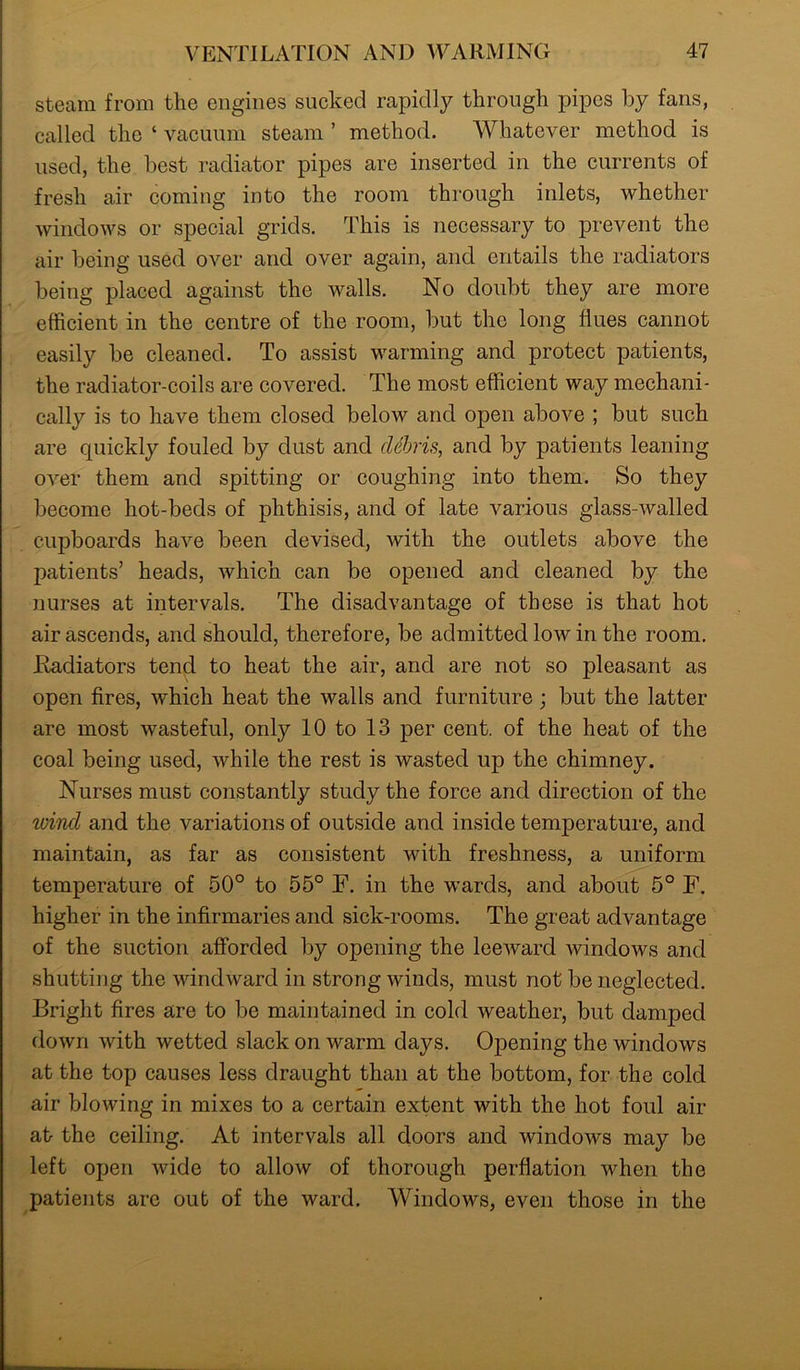 steam from the engines sucked rapidly through pipes by fans, called the ‘ vacuum steam ’ method. Whatever method is used, the best radiator pipes are inserted in the currents of fresh air coming into the room through inlets, whether windows or special grids. This is necessary to prevent the air being used over and over again, and entails the radiators being placed against the walls. No doubt they are more efficient in the centre of the room, but the long flues cannot easily be cleaned. To assist warming and protect patients, the radiator-coils are covered. The most efficient way mechani- cally is to have them closed below and open above ; but such are quickly fouled by dust and debris, and by patients leaning over them and spitting or coughing into them. So they become hot-beds of phthisis, and of late various glass-walled cupboards have been devised, with the outlets above the patients’ heads, which can be opened and cleaned by the nurses at intervals. The disadvantage of these is that hot air ascends, and should, therefore, be admitted low in the room. Radiators tend to heat the air, and are not so pleasant as open fires, which heat the walls and furniture ; but the latter are most wasteful, only 10 to 13 per cent, of the heat of the coal being used, while the rest is wasted up the chimney. Nurses must constantly study the force and direction of the wind and the variations of outside and inside temperature, and maintain, as far as consistent with freshness, a uniform temperature of 50° to 55° F. in the wards, and about 5° F. higher in the infirmaries and sick-rooms. The great advantage of the suction afforded by opening the leeward windows and shutting the windward in strong winds, must not be neglected. Bright fires are to be maintained in cold weather, but damped down with wetted slack on warm days. Opening the windows at the top causes less draught than at the bottom, for the cold air blowing in mixes to a certain extent with the hot foul air at the ceiling. At intervals all doors and windows may be left open wide to alloAv of thorough perflation when the patients are out of the ward. Windows, even those in the