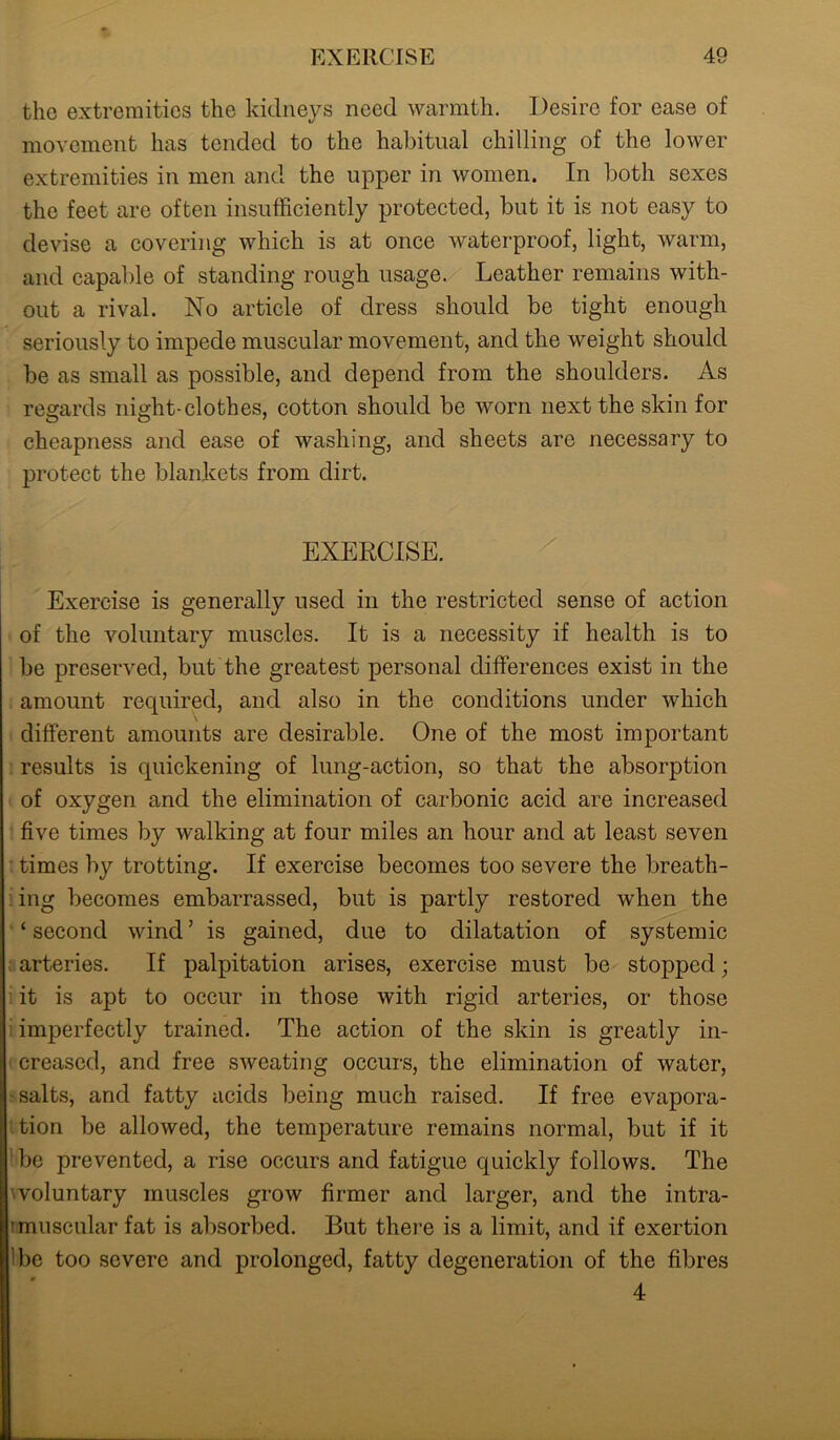 the extremities the kidneys need warmth. Desire for ease of movement has tended to the habitual chilling of the lower extremities in men and the upper in women. In both sexes the feet are often insufficiently protected, but it is not easy to devise a covering which is at once waterproof, light, warm, and capable of standing rough usage. Leather remains with- out a rival. No article of dress should be tight enough seriously to impede muscular movement, and the weight should be as small as possible, and depend from the shoulders. As regards night-clothes, cotton should be worn next the skin for cheapness and ease of washing, and sheets are necessary to protect the blankets from dirt. EXERCISE. Exercise is generally used in the restricted sense of action of the voluntary muscles. It is a necessity if health is to be preserved, but the greatest personal differences exist in the amount required, and also in the conditions under which different amounts are desirable. One of the most important results is quickening of lung-action, so that the absorption of oxygen and the elimination of carbonic acid are increased five times by walking at four miles an hour and at least seven times by trotting. If exercise becomes too severe the breath- ing becomes embarrassed, but is partly restored when the ‘ second wind ’ is gained, due to dilatation of systemic arteries. If palpitation arises, exercise must be stopped; it is apt to occur in those with rigid arteries, or those imperfectly trained. The action of the skin is greatly in- creased, and free sweating occurs, the elimination of water, salts, and fatty acids being much raised. If free evapora- tion be alloAvecl, the temperature remains normal, but if it be prevented, a rise occurs and fatigue quickly follows. The woluntary muscles grow firmer and larger, and the intra- nmuscular fat is absorbed. But there is a limit, and if exertion 'be too severe and prolonged, fatty degeneration of the fibres * 4