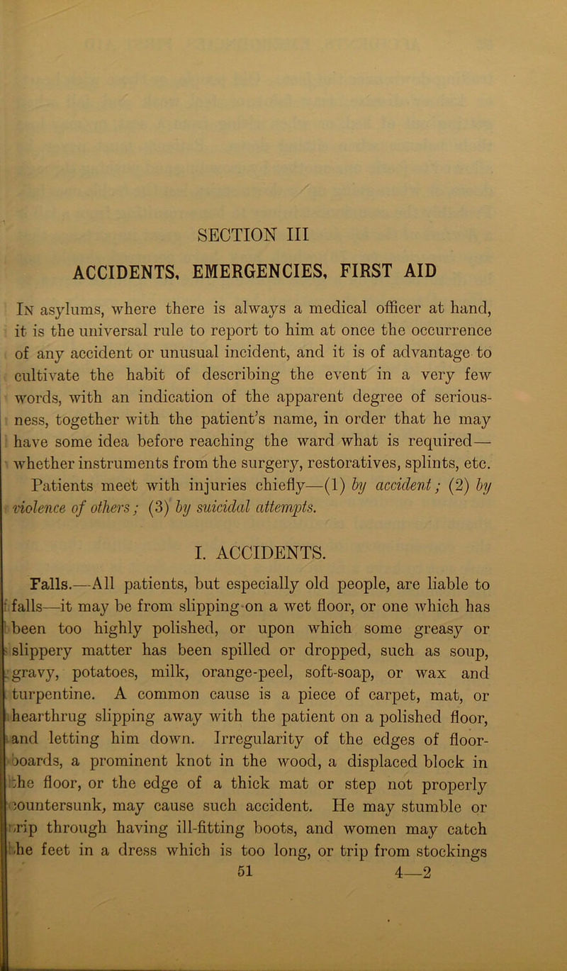 SECTION III ACCIDENTS, EMERGENCIES, FIRST AID In asylums, where there is always a medical officer at hand, it is the universal rule to report to him at once the occurrence of any accident or unusual incident, and it is of advantage to cultivate the habit of describing the event in a very few words, with an indication of the apparent degree of serious- ness, together with the patient’s name, in order that he may have some idea before reaching the ward what is required— whether instruments from the surgery, restoratives, splints, etc. Patients meet with injuries chiefly—(1) by accident; (2) by violence of others ; (3) by suicidal attempts. I. ACCIDENTS. Falls.—All patients, but especially old people, are liable to falls—it may be from slipping on a wet floor, or one which has been too highly polished, or upon which some greasy or slippery matter has been spilled or dropped, such as soup, gravy, potatoes, milk, orange-peel, soft-soap, or wax and turpentine. A common cause is a piece of carpet, mat, or hearthrug slipping away with the patient on a polished floor, and letting him down. Irregularity of the edges of floor- boards, a prominent knot in the wood, a displaced block in :be floor, or the edge of a thick mat or step not properly countersunk, may cause such accident. He may stumble or /rip through having ill-fitting boots, and women may catch be feet in a dress which is too long, or trip from stockings