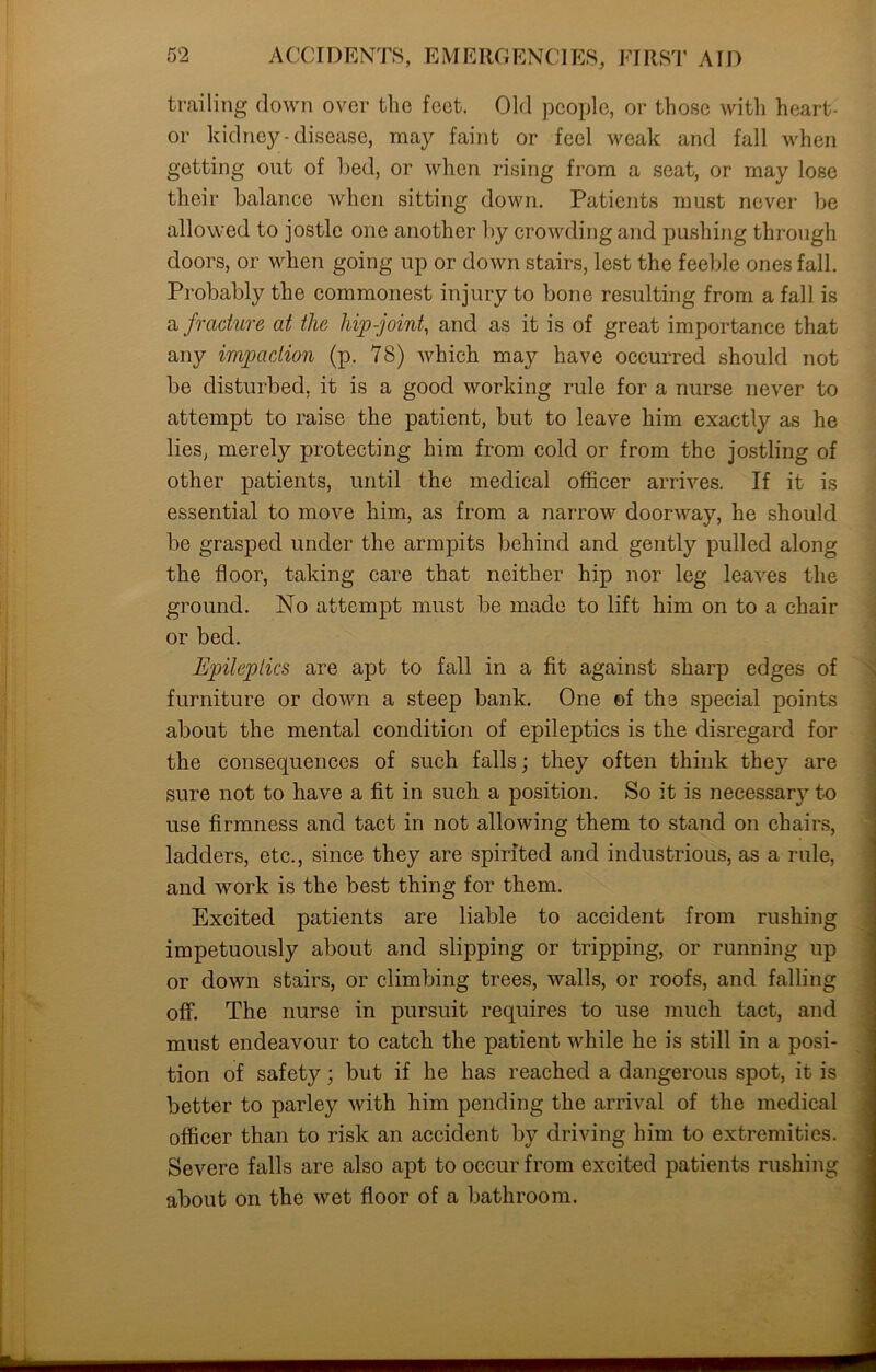 trailing down over the feet. Old people, or those with heart- or kidney-disease, may faint or feel weak and fall when getting out of bed, or when rising from a seat, or may lose their balance when sitting down. Patients must never be allowed to jostle one another by crowding and pushing through doors, or when going up or down stairs, lest the feeble ones fall. Probably the commonest injury to bone resulting from a fall is a fracture at the hip-joint, and as it is of great importance that any impaction (p. 78) which may have occurred should not be disturbed, it is a good working rule for a nurse never to attempt to raise the patient, but to leave him exactly as he lies, merely protecting him from cold or from the jostling of other patients, until the medical officer arrives. If it is essential to move him, as from a narrow doorway, he should be grasped under the armpits behind and gently pulled along the floor, taking care that neither hip nor leg leaves the ground. No attempt must be made to lift him on to a chair or bed. Epileptics are apt to fall in a fit against sharp edges of furniture or down a steep bank. One of the special points about the mental condition of epileptics is the disregard for the consequences of such falls; they often think they are sure not to have a fit in such a position. So it is necessary to use firmness and tact in not allowing them to stand on chairs, ladders, etc., since they are spirited and industrious, as a rule, and work is the best thing for them. Excited patients are liable to accident from rushing impetuously about and slipping or tripping, or running up or down stairs, or climbing trees, walls, or roofs, and falling off. The nurse in pursuit requires to use much tact, and must endeavour to catch the patient while he is still in a posi- tion of safety; but if he has reached a dangerous spot, it is better to parley with him pending the arrival of the medical officer than to risk an accident by driving him to extremities. Severe falls are also apt to occur from excited patients rushing about on the wet floor of a bathroom. n