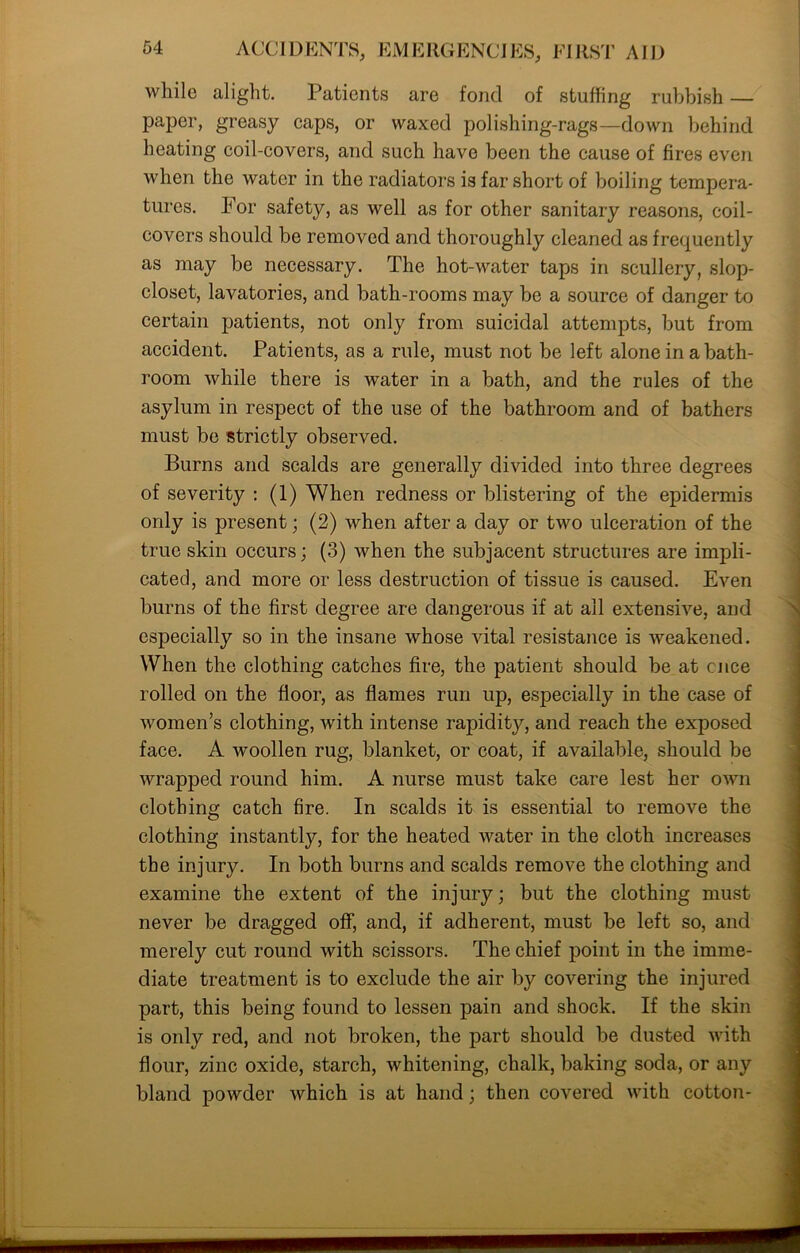 while alight. Patients are fond of stuffing rubbish — paper, greasy caps, or waxed polishing-rags—down behind heating coil-covers, and such have been the cause of fires even when the water in the radiators is far short of boiling tempera- tures. For safety, as well as for other sanitary reasons, coil- covers should be removed and thoroughly cleaned as frequently as may be necessary. The hot-water taps in scullery, slop- closet, lavatories, and bath-rooms may be a source of danger to certain patients, not only from suicidal attempts, but from accident. Patients, as a rule, must not be left alone in a bath- room while there is water in a bath, and the rules of the asylum in respect of the use of the bathroom and of bathers must be strictly observed. Burns and scalds are generally divided into three degrees of severity : (1) When redness or blistering of the epidermis only is present; (2) when after a day or two ulceration of the true skin occurs; (3) when the subjacent structures are impli- cated, and more or less destruction of tissue is caused. Even burns of the first degree are dangerous if at all extensive, and especially so in the insane whose vital resistance is weakened. When the clothing catches fire, the patient should be at nice rolled on the floor, as flames run up, especially in the case of women’s clothing, with intense rapidity, and reach the exposed face. A woollen rug, blanket, or coat, if available, should be wrapped round him. A nurse must take care lest her own clothing catch fire. In scalds it is essential to remove the clothing instantly, for the heated water in the cloth increases the injury. In both burns and scalds remove the clothing and examine the extent of the injury; but the clothing must never be dragged off, and, if adherent, must be left so, and merely cut round with scissors. The chief point in the imme- diate treatment is to exclude the air by covering the injured part, this being found to lessen pain and shock. If the skin is only red, and not broken, the part should be dusted with flour, zinc oxide, starch, whitening, chalk, baking soda, or any bland powder which is at hand; then covered with cotton-