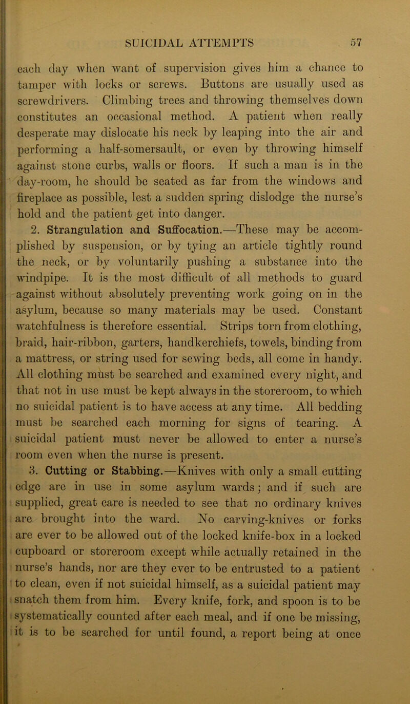 each day when want of supervision gives him a chance to tamper with locks or screws. Buttons are usually used as screwdrivers. Climbing trees and throwing themselves down constitutes an occasional method. A patient when really desperate may dislocate his neck by leaping into the air and performing a lialf-somersault, or even by throwing himself against stone curbs, walls or floors. If such a man is in the day-room, he should be seated as far from the windows and fireplace as possible, lest a sudden spring dislodge the nurse’s hold and the patient get into danger. 2. Strangulation and Suffocation.—These may be accom- plished by suspension, or by tying an article tightly round the neck, or by voluntarily pushing a substance into the windpipe. It is the most difficult of all methods to guard against without absolutely preventing work going on in the asylum, because so many materials may be used. Constant watchfulness is therefore essential. Strips torn from clothing, braid, hair-ribbon, garters, handkerchiefs, towels, binding from a mattress, or string used for sewing beds, all come in handy. All clothing mtist be searched and examined every night, and that not in use must be kept always in the storeroom, to which no suicidal patient is to have access at any time. All bedding must be searched each morning for signs of tearing. A suicidal patient must never be allowed to enter a nurse’s room even when the nurse is present. 3. Cutting or Stabbing.—Knives with only a small cutting edge are in use in some asylum wards; and if such are supplied, great care is needed to see that no ordinary knives are brought into the ward. No carving-knives or forks are ever to be allowed out of the locked knife-box in a locked cupboard or storeroom except while actually retained in the nurse’s hands, nor are they ever to be entrusted to a patient to clean, even if not suicidal himself, as a suicidal patient may snatch them from him. Every knife, fork, and spoon is to be systematically counted after each meal, and if one be missing, it is to be searched for until found, a report being at once