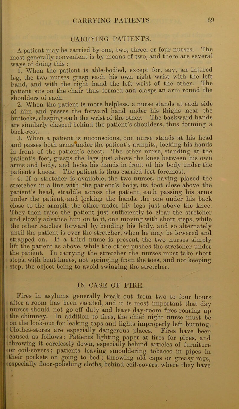 CARRYING PATIENTS. A patient may be carried by one, two, three, or four nurses. The most generally convenient is by means of two, and there are several ways of doing this : 1. When the patient is able-bodied, except for, say, an injured leg, the two nurses grasp each his own right wrist with the left hand, and with the right hand the left wrist of the other. The I patient sits on the chair thus formed and clasps an arm round the shoulders of each. 2. When the patient is more helpless, a nurse stands at each side of him and passes the forward hand under his thighs near the buttocks, clasping each the wrist of the other. The backward hands are similarly clasped behind the patient’s shoulders, thus forming a back-rest. 3. When a patient is unconscious, one nurse stands at his head and passes both armslmder the patient’s armpits, locking his hands in front of the patient’s chest. The other nurse, standing at the patient’s feet, grasps the legs just above the knee between his own Iarms and body, and locks his hands in front of his body under the patient’s knees. The patient is thus carried feet foremost. 4. If a stretcher is available, the two nurses, having placed the stretcher in a line with the patient’s body, its foot close above the patient’s head, straddle across the patient, each passing his arms under the patient, and locking the hands, the one under his back close to the armpit, the other under his legs just above the knee. They then raise the patient just sufficiently to clear the stretcher and slowly advance him on to it, one moving with short steps, while the other reaches forward by bending his body, and so alternately J until the patient is over the stretcher, when he may be lowered and strapped on. If a third nurse is present, the two nurses simply lift the patient as above, while the other pushes the stretcher under the patient. In carrying the stretcher the nurses must take short steps, with bent knees, not springing from the toes, and not keeping step, the object being to avoid swinging the stretcher. IN CASE OF FIRE. Fires in asylums generally break out from two to four hours after a room has been vacated, and it is most important that day nurses should not go ofi duty and leave day-room fires roaring up the chimney. In addition to fires, the chief night nurse must be on the look-out for leaking taps and lights improperly left burning. Clothes-stores are especially dangerous places. Fires have been caused as follows: Patients lighting paper at fires for pipes, and throwing it carelessly down, especially behind articles of furniture or coil-covers; patients leaving smouldering tobacco in pipes in their pockets on going to bed; throwing old caps or greasy rags, 'especially floor-polishing cloths, behind coil-covers, where they have